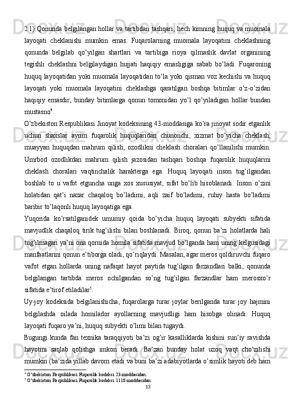 2.1) Qonunda belgilangan hollar va tartibdan tashqari, hech kimning huquq va muomala
layoqati   cheklanishi   mumkin   emas.   Fuqarolarning   muomala   layoqatini   cheklashning
qonunda   belgilab   qo’yilgan   shartlari   va   tartibiga   rioya   qilmaslik   davlat   organining
tegishli   cheklashni   belgilaydigan   hujjati   haqiqiy   emasligiga   sabab   bo’ladi.   Fuqaroning
huquq layoqatidan yoki muomala layoqatidan to’la yoki qisman voz kechishi  va huquq
layoqati   yoki   muomala   layoqatini   cheklashga   qaratilgan   boshqa   bitimlar   o’z-o’zidan
haqiqiy   emasdir,   bunday   bitimlarga   qonun   tomonidan   yo’l   qo’yiladigan   hollar   bundan
mustasno 4
.
O’zbekiston Respublikasi Jinoyat kodeksining 43-moddasiga ko’ra jinoyat sodir etganlik
uchun   shaxslar   ayrim   fuqarolik   huquqlaridan   chunonchi,   xizmat   bo’yicha   cheklash,
muayyan   huquqdan   mahrum   qilish,   ozodlikni   cheklash   choralari   qo’llanilishi   mumkin.
Umrbod   ozodlikdan   mahrum   qilish   jazosidan   tashqari   boshqa   fuqarolik   huquqlarini
cheklash   choralari   vaqtinchalik   harakterga   ega.   Huquq   layoqati   inson   tug’ilgandan
boshlab   to   u   vafot   etguncha   unga   xos   xususiyat,   sifat   bo’lib   hisoblanadi.   Inson   o’zini
holatidan   qat’i   nazar   chaqaloq   bo’ladimi,   aqli   zaif   bo’ladimi,   ruhiy   hasta   bo’ladimi
baribir to’laqonli huquq layoqatiga ega.
Yuqorida   ko’rsatilganidek   umumiy   qoida   bo’yicha   huquq   layoqati   subyekti   sifatida
mavjudlik   chaqaloq   tirik   tug’ilishi   bilan   boshlanadi.   Biroq,   qonun   ba’zi   holatlarda   hali
tug’ilmagan ya’ni ona qornida homila sifatida mavjud bo’lganda ham uning kelgusidagi
manfaatlarini qonun e’tiborga oladi, qo’riqlaydi. Masalan, agar meros qoldiruvchi fuqaro
vafot   etgan   hollarda   uning   nafaqat   hayot   paytida   tug’ilgan   farzandlari   balki,   qonunda
belgilangan   tartibda   meros   ochilgandan   so’ng   tug’ilgan   farzandlar   ham   merosxo’r
sifatida e’tirof etiladilar 5
.
Uy-joy   kodeksida   belgilanishicha,   fuqarolarga   turar   joylar   berilganda   turar   joy   hajmini
belgilashda   oilada   homilador   ayollarning   mavjudligi   ham   hisobga   olinadi.   Huquq
layoqati fuqaro ya’ni, huquq subyekti o’limi bilan tugaydi.
Bugungi   kunda   fan   texnika   taraqqiyoti   ba’zi   og’ir   kasalliklarda   kishini   sun’iy   ravishda
hayotini   saqlab   qolishga   imkon   beradi.   Ba’zan   bunday   holat   uzoq   vaqt   cho’zilishi
mumkin (ba’zida yillab davom etadi va buni ba’zi adabiyotlarda o’simlik hayoti deb ham
4
  O’zbekiston Respublikasi Fuqarolik kodeksi 23-moddasidan.
5
  O’zbekiston Respublikasi Fuqarolik kodeksi 1118-moddasidan.
13 