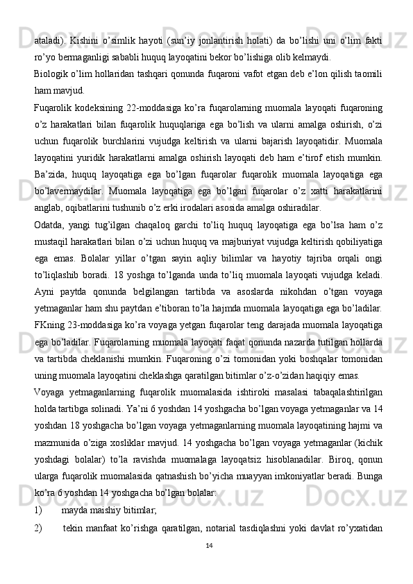 ataladi).   Kishini   o’simlik   hayoti   (sun’iy   jonlantirish   holati)   da   bo’lishi   uni   o’lim   fakti
ro’yo bermaganligi sababli huquq layoqatini bekor bo’lishiga olib kelmaydi.
Biologik o’lim hollaridan tashqari qonunda fuqaroni vafot etgan deb e’lon qilish taomili
ham mavjud.
Fuqarolik   kodeksining   22-moddasiga   ko’ra   fuqarolarning   muomala   layoqati   fuqaroning
o’z   harakatlari   bilan   fuqarolik   huquqlariga   ega   bo’lish   va   ularni   amalga   oshirish,   o’zi
uchun   fuqarolik   burchlarini   vujudga   keltirish   va   ularni   bajarish   layoqatidir.   Muomala
layoqatini   yuridik   harakatlarni   amalga   oshirish   layoqati   deb   ham   e’tirof   etish   mumkin.
Ba’zida,   huquq   layoqatiga   ega   bo’lgan   fuqarolar   fuqarolik   muomala   layoqatiga   ega
bo’lavermaydilar.   Muomala   layoqatiga   ega   bo’lgan   fuqarolar   o’z   xatti   harakatlarini
anglab, oqibatlarini tushunib o’z erki irodalari asosida amalga oshiradilar.
Odatda,   yangi   tug’ilgan   chaqaloq   garchi   to’liq   huquq   layoqatiga   ega   bo’lsa   ham   o’z
mustaqil harakatlari bilan o’zi uchun huquq va majburiyat vujudga keltirish qobiliyatiga
ega   emas.   Bolalar   yillar   o’tgan   sayin   aqliy   bilimlar   va   hayotiy   tajriba   orqali   ongi
to’liqlashib   boradi.   18   yoshga   to’lganda   unda   to’liq   muomala   layoqati   vujudga   keladi.
Ayni   paytda   qonunda   belgilangan   tartibda   va   asoslarda   nikohdan   o’tgan   voyaga
yetmaganlar ham shu paytdan e’tiboran to’la hajmda muomala layoqatiga ega bo’ladilar.
FKning 23-moddasiga ko’ra voyaga yetgan fuqarolar teng darajada muomala layoqatiga
ega bo’ladilar. Fuqarolarning muomala layoqati faqat qonunda nazarda tutilgan hollarda
va   tartibda   cheklanishi   mumkin.   Fuqaroning   o’zi   tomonidan   yoki   boshqalar   tomonidan
uning muomala layoqatini cheklashga qaratilgan bitimlar o’z-o’zidan haqiqiy emas.
Voyaga   yetmaganlarning   fuqarolik   muomalasida   ishtiroki   masalasi   tabaqalashtirilgan
holda tartibga solinadi. Ya’ni 6 yoshdan 14 yoshgacha bo’lgan voyaga yetmaganlar va 14
yoshdan 18 yoshgacha bo’lgan voyaga yetmaganlarning muomala layoqatining hajmi va
mazmunida o’ziga xosliklar mavjud. 14 yoshgacha bo’lgan voyaga yetmaganlar (kichik
yoshdagi   bolalar)   to’la   ravishda   muomalaga   layoqatsiz   hisoblanadilar.   Biroq,   qonun
ularga fuqarolik muomalasida qatnashish bo’yicha muayyan imkoniyatlar beradi. Bunga
ko’ra 6 yoshdan 14 yoshgacha bo’lgan bolalar:
1)  mayda maishiy bitimlar;
2)   tekin   manfaat   ko’rishga   qaratilgan,   notarial   tasdiqlashni   yoki   davlat   ro’yxatidan
14 