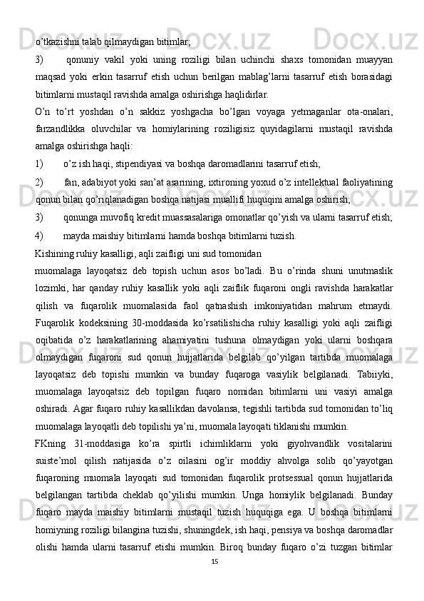 o’tkazishni talab qilmaydigan bitimlar;
3)   qonuniy   vakil   yoki   uning   roziligi   bilan   uchinchi   shaxs   tomonidan   muayyan
maqsad   yoki   erkin   tasarruf   etish   uchun   berilgan   mablag’larni   tasarruf   etish   borasidagi
bitimlarni mustaqil ravishda amalga oshirishga haqlidirlar.
O’n   to’rt   yoshdan   o’n   sakkiz   yoshgacha   bo’lgan   voyaga   yetmaganlar   ota-onalari,
farzandlikka   oluvchilar   va   homiylarining   roziligisiz   quyidagilarni   mustaqil   ravishda
amalga oshirishga haqli:
1)  o’z ish haqi, stipendiyasi va boshqa daromadlarini tasarruf etish;
2)  fan, adabiyot yoki san’at asarining, ixtironing yoxud o’z intellektual faoliyatining
qonun bilan qo’riqlanadigan boshqa natijasi muallifi huquqini amalga oshirish;
3)  qonunga muvofiq kredit muassasalariga omonatlar qo’yish va ularni tasarruf etish;
4)  mayda maishiy bitimlarni hamda boshqa bitimlarni tuzish.
Kishining ruhiy kasalligi, aqli zaifligi uni sud tomonidan
muomalaga   layoqatsiz   deb   topish   uchun   asos   bo’ladi.   Bu   o’rinda   shuni   unutmaslik
lozimki,   har   qanday   ruhiy   kasallik   yoki   aqli   zaiflik   fuqaroni   ongli   ravishda   harakatlar
qilish   va   fuqarolik   muomalasida   faol   qatnashish   imkoniyatidan   mahrum   etmaydi.
Fuqarolik   kodeksining   30-moddasida   ko’rsatilishicha   ruhiy   kasalligi   yoki   aqli   zaifligi
oqibatida   o’z   harakatlarining   ahamiyatini   tushuna   olmaydigan   yoki   ularni   boshqara
olmaydigan   fuqaroni   sud   qonun   hujjatlarida   belgilab   qo’yilgan   tartibda   muomalaga
layoqatsiz   deb   topishi   mumkin   va   bunday   fuqaroga   vasiylik   belgilanadi.   Tabiiyki,
muomalaga   layoqatsiz   deb   topilgan   fuqaro   nomidan   bitimlarni   uni   vasiyi   amalga
oshiradi. Agar fuqaro ruhiy kasallikdan davolansa, tegishli tartibda sud tomonidan to’liq
muomalaga layoqatli deb topilishi ya’ni, muomala layoqati tiklanishi mumkin.
FKning   31-moddasiga   ko’ra   spirtli   ichimliklarni   yoki   giyohvandlik   vositalarini
suiste’mol   qilish   natijasida   o’z   oilasini   og’ir   moddiy   ahvolga   solib   qo’yayotgan
fuqaroning   muomala   layoqati   sud   tomonidan   fuqarolik   protsessual   qonun   hujjatlarida
belgilangan   tartibda   cheklab   qo’yilishi   mumkin.   Unga   homiylik   belgilanadi.   Bunday
fuqaro   mayda   maishiy   bitimlarni   mustaqil   tuzish   huquqiga   ega.   U   boshqa   bitimlarni
homiyning roziligi bilangina tuzishi, shuningdek, ish haqi, pensiya va boshqa daromadlar
olishi   hamda   ularni   tasarruf   etishi   mumkin.   Biroq   bunday   fuqaro   o’zi   tuzgan   bitimlar
15 