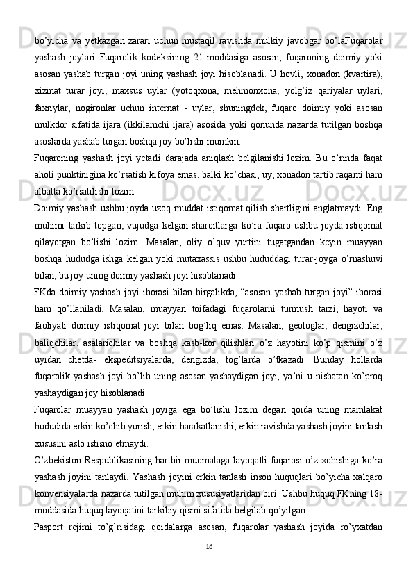 bo’yicha   va   yetkazgan   zarari   uchun   mustaqil   ravishda   mulkiy   javobgar   bo’laFuqarolar
yashash   joylari   Fuqarolik   kodeksining   21-moddasiga   asosan,   fuqaroning   doimiy   yoki
asosan  yashab   turgan   joyi  uning  yashash   joyi   hisoblanadi.  U  hovli,  xonadon  (kvartira),
xizmat   turar   joyi,   maxsus   uylar   (yotoqxona,   mehmonxona,   yolg’iz   qariyalar   uylari,
faxriylar,   nogironlar   uchun   internat   -   uylar,   shuningdek,   fuqaro   doimiy   yoki   asosan
mulkdor   sifatida   ijara   (ikkilamchi   ijara)   asosida   yoki   qonunda   nazarda   tutilgan   boshqa
asoslarda yashab turgan boshqa joy bo’lishi mumkin.
Fuqaroning   yashash   joyi   yetarli   darajada   aniqlash   belgilanishi   lozim.   Bu   o’rinda   faqat
aholi punktinigina ko’rsatish kifoya emas, balki ko’chasi, uy, xonadon tartib raqami ham
albatta ko’rsatilishi lozim.
Doimiy yashash ushbu joyda uzoq muddat istiqomat qilish shartligini anglatmaydi. Eng
muhimi   tarkib   topgan,   vujudga   kelgan   sharoitlarga   ko’ra   fuqaro   ushbu   joyda   istiqomat
qilayotgan   bo’lishi   lozim.   Masalan,   oliy   o’quv   yurtini   tugatgandan   keyin   muayyan
boshqa   hududga   ishga   kelgan   yoki   mutaxassis   ushbu   hududdagi   turar-joyga   o’rnashuvi
bilan, bu joy uning doimiy yashash joyi hisoblanadi.
FKda  doimiy   yashash   joyi   iborasi   bilan   birgalikda,   “asosan   yashab   turgan   joyi”   iborasi
ham   qo’llaniladi.   Masalan,   muayyan   toifadagi   fuqarolarni   turmush   tarzi,   hayoti   va
faoliyati   doimiy   istiqomat   joyi   bilan   bog’liq   emas.   Masalan,   geologlar,   dengizchilar,
baliqchilar,   asalarichilar   va   boshqa   kasb-kor   qilishlari   o’z   hayotini   ko’p   qismini   o’z
uyidan   chetda-   ekspeditsiyalarda,   dengizda,   tog’larda   o’tkazadi.   Bunday   hollarda
fuqarolik   yashash   joyi   bo’lib   uning   asosan   yashaydigan   joyi,   ya’ni   u   nisbatan   ko’proq
yashaydigan joy hisoblanadi.
Fuqarolar   muayyan   yashash   joyiga   ega   bo’lishi   lozim   degan   qoida   uning   mamlakat
hududida erkin ko’chib yurish, erkin harakatlanishi, erkin ravishda yashash joyini tanlash
xususini aslo istisno etmaydi.
O’zbekiston Respublikasining har bir muomalaga layoqatli fuqarosi o’z xohishiga ko’ra
yashash   joyini   tanlaydi.   Yashash   joyini   erkin   tanlash   inson   huquqlari   bo’yicha   xalqaro
konvensiyalarda nazarda tutilgan muhim xususiyatlaridan biri. Ushbu huquq FKning 18-
moddasida huquq layoqatini tarkibiy qismi sifatida belgilab qo’yilgan.
Pasport   rejimi   to’g’risidagi   qoidalarga   asosan,   fuqarolar   yashash   joyida   ro’yxatdan
16 