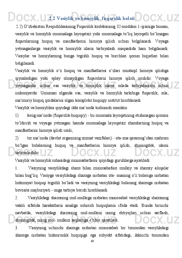 2.2 Vasiylik va homiylik, fuqarolik holati
 2.2) O’zbekiston Respublikasining Fuqarolik kodeksining 32-moddasi 1-qismiga binoan,
vasiylik va homiylik muomalaga layoqatsiz yoki muomalaga to’liq layoqatli bo’lmagan
fuqarolarning   huquq   va   manfaatlarini   himoya   qilish   uchun   belgilanadi.   Voyaga
yetmaganlarga   vasiylik   va   homiylik   ularni   tarbiyalash   maqsadida   ham   belgilanadi.
Vasiylar   va   homiylarning   bunga   tegishli   huquq   va   burchlari   qonun   hujjatlari   bilan
belgilanadi.
Vasiylik   va   homiylik   o’z   huquq   va   manfaatlarini   o’zlari   mustaqil   himoya   qilishga
qiynaladigan   yoki   eplay   olmaydigan   fuqarolarni   himoya   qilish   usulidir.   Voyaga
yetmaganlar   uchun   esa   vasiylik   va   homiylik   ularni   oilada   tarbiyalanishi   uchun
imkoniyatdir.   Umuman   olganda   esa,   vasiylik   va   homiylik   tarkibiga   fuqarolik,   oila,
ma’muriy huquq qoidalarini olgan kompleks huquqiy institut hisoblanadi.
Vasiylik va homiylikni quyidagi ikki ma’noda tushunish mumkin:
1)  keng ma’noda (fuqarolik-huquqiy) - bu muomala layoqatining etishmagan qismini
to’ldirish   va   voyaga   yetmagan   hamda   muomalaga   layoqatsiz   shaxslarning   huquq   va
manfaatlarini himoya qilish usuli;
2)  tor ma’noda (davlat organining xizmat vazifalari) - ota-ona qaramog’idan mahrum
bo’lgan   bolalarning   huquq   va   manfaatlarini   himoya   qilish,   shuningdek,   ularni
tarbiyalashdir.
Vasiylik va homiylik sohasidagi munosabatlarni quyidagi guruhlarga ajratiladi:
1.   Vasiyning   vasiylikdagi   shaxs   bilan   munosabatlari   mulkiy   va   shaxsiy   aloqalar
bilan bog’liq. Vasiyga vasiylikdagi shaxsga nisbatan ota- onaning o’z bolasiga nisbatan
hokimiyat   huquqi   tegishli   bo’ladi   va   vasiyning   vasiylikdagi   bolaning   shaxsiga   nisbatan
bevosita majburiyati - unga tarbiya berish hisoblanadi.
2.   Vasiylikdagi  shaxsning  mol-mulkiga nisbatan munosabat  vasiylikdagi  shaxsning
vakili   sifatida   harakatlarni   amalga   oshirish   huquqlarini   ifoda   etadi.   Bunda   birinchi
navbatda,   vasiylikdagi   shaxsning   mol-mulkini   uning   ehtiyojlari   uchun   sarflash,
shuningdek, uning mol- mulkini saqlashga e’tibor qaratiladi.
3.   Vasiyning   uchinchi   shaxsga   nisbatan   munosabati   bir   tomondan   vasiylikdagi
shaxsga   nisbatan   hukmronlik   huquqiga   ega   subyekt   sifatidagi,   ikkinchi   tomondan
18