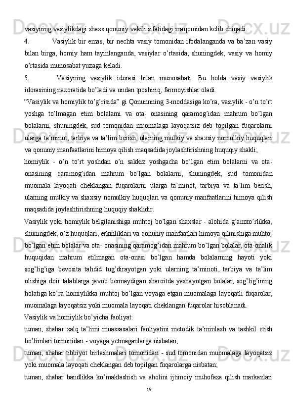 vasiyning vasiylikdagi shaxs qonuniy vakili sifatidagi maqomidan kelib chiqadi.
4. Vasiylik  bir   emas,   bir  nechta  vasiy  tomonidan  ifodalanganda  va  ba’zan  vasiy
bilan   birga,   homiy   ham   tayinlanganda,   vasiylar   o’rtasida,   shuningdek,   vasiy   va   homiy
o’rtasida munosabat yuzaga keladi.
5. Vasiyning   vasiylik   idorasi   bilan   munosabati.   Bu   holda   vasiy   vasiylik
idorasining nazoratida bo’ladi va undan tposhiriq, farmoyishlar oladi.
“Vasiylik va homiylik to’g’risida” gi Qonunnning 3-moddasiga ko’ra, vasiylik - o’n to’rt
yoshga   to’lmagan   etim   bolalarni   va   ota-   onasining   qaramog’idan   mahrum   bo’lgan
bolalarni,   shuningdek,   sud   tomonidan   muomalaga   layoqatsiz   deb   topilgan   fuqarolarni
ularga ta’minot, tarbiya va ta’lim berish, ularning mulkiy va shaxsiy nomulkiy huquqlari
va qonuniy manfaatlarini himoya qilish maqsadida joylashtirishning huquqiy shakli;
homiylik   -   o’n   to’rt   yoshdan   o’n   sakkiz   yoshgacha   bo’lgan   etim   bolalarni   va   ota-
onasining   qaramog’idan   mahrum   bo’lgan   bolalarni,   shuningdek,   sud   tomonidan
muomala   layoqati   cheklangan   fuqarolarni   ularga   ta’minot,   tarbiya   va   ta’lim   berish,
ularning mulkiy va shaxsiy nomulkiy huquqlari va qonuniy manfaatlarini himoya qilish
maqsadida joylashtirishning huquqiy shaklidir.
Vasiylik yoki homiylik belgilanishiga muhtoj  bo’lgan shaxslar  - alohida g’amxo’rlikka,
shuningdek, o’z huquqlari, erkinliklari va qonuniy manfaatlari himoya qilinishiga muhtoj
bo’lgan etim bolalar va ota- onasining qaramog’idan mahrum bo’lgan bolalar, ota-onalik
huquqidan   mahrum   etilmagan   ota-onasi   bo’lgan   hamda   bolalarning   hayoti   yoki
sog’lig’iga   bevosita   tahdid   tug’dirayotgan   yoki   ularning   ta’minoti,   tarbiya   va   ta’lim
olishiga  doir   talablarga javob  bermaydigan  sharoitda  yashayotgan  bolalar,  sog’lig’ining
holatiga ko’ra homiylikka muhtoj bo’lgan voyaga etgan muomalaga layoqatli fuqarolar,
muomalaga layoqatsiz yoki muomala layoqati cheklangan fuqarolar hisoblanadi.
Vasiylik va homiylik bo’yicha faoliyat:
tuman,   shahar   xalq   ta’limi   muassasalari   faoliyatini   metodik   ta’minlash   va   tashkil   etish
bo’limlari tomonidan - voyaga yetmaganlarga nisbatan;
tuman, shahar  tibbiyot  birlashmalari   tomonidan  -  sud  tomonidan  muomalaga  layoqatsiz
yoki muomala layoqati cheklangan deb topilgan fuqarolarga nisbatan;
tuman,   shahar   bandlikka   ko’maklashish   va   aholini   ijtimoiy   muhofaza   qilish   markazlari
19