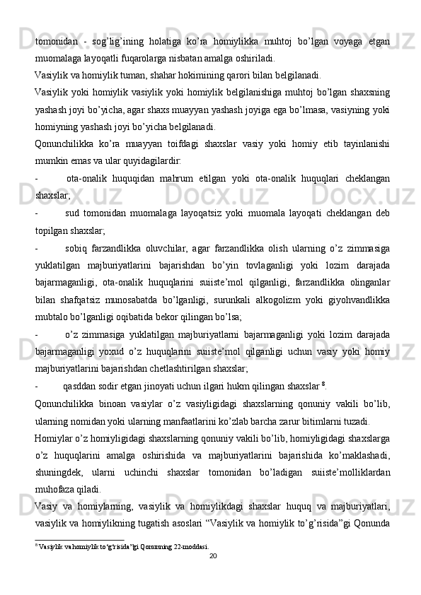 tomonidan   -   sog’lig’ining   holatiga   ko’ra   homiylikka   muhtoj   bo’lgan   voyaga   etgan
muomalaga layoqatli fuqarolarga nisbatan amalga oshiriladi.
Vasiylik va homiylik tuman, shahar hokimining qarori bilan belgilanadi.
Vasiylik yoki  homiylik vasiylik yoki  homiylik belgilanishiga muhtoj  bo’lgan shaxsning
yashash joyi bo’yicha, agar shaxs muayyan yashash joyiga ega bo’lmasa, vasiyning yoki
homiyning yashash joyi bo’yicha belgilanadi.
Qonunchilikka   ko’ra   muayyan   toifdagi   shaxslar   vasiy   yoki   homiy   etib   tayinlanishi
mumkin emas va ular quyidagilardir:
-   ota-onalik   huquqidan   mahrum   etilgan   yoki   ota-onalik   huquqlari   cheklangan
shaxslar;
-   sud   tomonidan   muomalaga   layoqatsiz   yoki   muomala   layoqati   cheklangan   deb
topilgan shaxslar;
-   sobiq   farzandlikka   oluvchilar,   agar   farzandlikka   olish   ularning   o’z   zimmasiga
yuklatilgan   majburiyatlarini   bajarishdan   bo’yin   tovlaganligi   yoki   lozim   darajada
bajarmaganligi,   ota-onalik   huquqlarini   suiiste’mol   qilganligi,   farzandlikka   olinganlar
bilan   shafqatsiz   munosabatda   bo’lganligi,   surunkali   alkogolizm   yoki   giyohvandlikka
mubtalo bo’lganligi oqibatida bekor qilingan bo’lsa;
-   o’z   zimmasiga   yuklatilgan   majburiyatlarni   bajarmaganligi   yoki   lozim   darajada
bajarmaganligi   yoxud   o’z   huquqlarini   suiiste’mol   qilganligi   uchun   vasiy   yoki   homiy
majburiyatlarini bajarishdan chetlashtirilgan shaxslar;
-  qasddan sodir etgan jinoyati uchun ilgari hukm qilingan shaxslar  8
.
Qonunchilikka   binoan   vasiylar   o’z   vasiyligidagi   shaxslarning   qonuniy   vakili   bo’lib,
ularning nomidan yoki ularning manfaatlarini ko’zlab barcha zarur bitimlarni tuzadi.
Homiylar o’z homiyligidagi shaxslarning qonuniy vakili bo’lib, homiyligidagi shaxslarga
o’z   huquqlarini   amalga   oshirishida   va   majburiyatlarini   bajarishida   ko’maklashadi,
shuningdek,   ularni   uchinchi   shaxslar   tomonidan   bo’ladigan   suiiste’molliklardan
muhofaza qiladi.
Vasiy   va   homiylarning,   vasiylik   va   homiylikdagi   shaxslar   huquq   va   majburiyatlari,
vasiylik va homiylikning tugatish asoslari “Vasiylik va homiylik to’g’risida”gi Qonunda
8
 Vasiylik va homiylik to‘g‘risida”gi Qonunning 22-moddasi.
20 