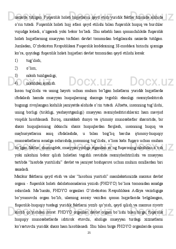 nazarda tutilgan. Fuqarolik holati hujjatlarini qayd etish yuridik faktlar tizimida alohida
o’rin   tutadi.   Fuqarolik   holati   hujj   atlari   qayd   etilishi   bilan   fuqarolik   huquq   va   burchlar
vujudga keladi,  o’zgaradi  yoki   bekor   bo’ladi.  Shu sababli  ham   qonunchilikda  fuqarolik
holati   hujjatlarning   muayyan   toifalari   davlat   tomonidan   belgilanishi   nazarda   tutilgan.
Jumladan, O’zbekiston Respublikasi Fuqarolik kodeksining 38-moddasi birinchi qismiga
ko’ra, quyidagi fuqarolik holati hujjatlari davlat tomonidan qayd etilishi kerak:
1)  tug’ilish;
2)  o’lim;
3)  nikoh tuzilganligi;
4)  nikohdan ajralish.
Inson   tug’ilishi   va   uning   hayoti   uchun   muhim   bo’lgan   holatlarni   yuridik   hujjatlarda
ifodalash   hamda   muayyan   huquqlarning   shaxsga   tegishli   ekanligi   rasmiylashtirish
bugungi rivojlangan kishilik jamiyatda alohida o’rin tutadi. Albatta, insonning tug’ilishi,
uning   borligi   (tirikligi,   yashayotganligi)   muayyan   rasmiylashtirishlarsiz   ham   mavjud
voqelik   hisoblanadi.   Biroq,   murakkab   dunyo   va   ijtimoiy   munosabatlar   sharoitida,   bir
shaxs   huquqlarining   ikkinchi   shaxs   huquqlardan   farqlash,   insonning   huquq   va
majburiyatlarini   aniq   ifodalashda,   u   bilan   bog’liq   barcha   ijtimoiy-huquqiy
munosabatlarni amalga oshirishda insonning tug’ilishi, o’limi kabi fuqaro uchun muhim
bo’lgan faktlar, shuningdek, muayyan yoshga etgandan so’ng fuqaroning nikohdan o’tish
yoki   nikohini   bekor   qilish   holatlari   tegishli   ravishda   rasmiylashtirilishi   va   muayyan
tartibda “hisobda yuritilishi” davlat va jamiyat boshqaruvi uchun muhim omillardan biri
sanaladi.
Mazkur   faktlarni   qayd   etish   va   ular   “hisobini   yuritish”   mamlakatimizda   maxsus   davlat
organi  -  fuqarolik holati  dalolatnomalarini  yozish (FHDYO)  bo’limi  tomonidan amalga
oshiriladi.   Ma’lumki,   FHDYO   organlari   O’zbekiston   Respublikasi   Adliya   vazirligiga
bo’ysunuvchi   organ   bo’lib,   ularning   asosiy   vazifasi   qonun   hujjatlarida   belgilangan,
fuqarolik-huquqiy tusdagi yuridik faktlarni yozib qo’yish, qayd qilish va maxsus riyestr
kiritib qo’yishdan iborat. FHDYO organlari davlat organi bo’lishi bilan birga, fuqarolik
huquqiy   munosabatlarda   ishtirok   etuvchi,   aholiga   muayyan   turdagi   xizmatlarni
ko’rsatuvchi yuridik shaxs ham hisoblanadi. Shu bilan birga FHDYO organlarida qonun
21