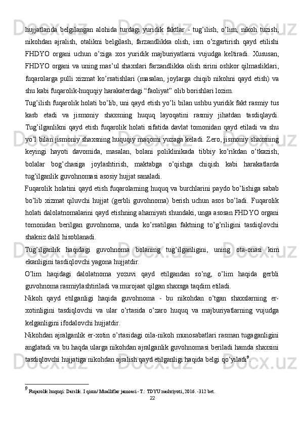 hujjatlarida   belgilangan   alohida   turdagi   yuridik   faktlar   -   tug’ilish,   o’lim,   nikoh   tuzish,
nikohdan   ajralish,   otalikni   belgilash,   farzandlikka   olish,   ism   o’zgartirish   qayd   etilishi
FHDYO   organi   uchun   o’ziga   xos   yuridik   majburiyatlarni   vujudga   keltiradi.   Xususan,
FHDYO organi va uning mas’ul shaxslari  farzandlikka olish sirini oshkor qilmasliklari,
fuqarolarga  pulli   xizmat   ko’rsatishlari   (masalan,   joylarga   chiqib  nikohni   qayd  etish)   va
shu kabi fuqarolik-huquqiy harakaterdagi “faoliyat” olib borishlari lozim.
Tug’ilish fuqarolik holati bo’lib, uni qayd etish yo’li bilan ushbu yuridik fakt rasmiy tus
kasb   etadi   va   jismoniy   shaxsning   huquq   layoqatini   rasmiy   jihatdan   tasdiqlaydi.
Tug’ilganlikni  qayd etish fuqarolik holati  sifatida  davlat  tomonidan  qayd etiladi  va shu
yo’l bilan jismoniy shaxsning huquqiy maqomi yuzaga keladi. Zero, jismoniy shaxsning
keyingi   hayoti   davomida,   masalan,   bolani   poliklinikada   tibbiy   ko’rikdan   o’tkazish,
bolalar   bog’chasiga   joylashtirish,   maktabga   o’qishga   chiqish   kabi   harakatlarda
tug’ilganlik guvohnomasi asosiy hujjat sanaladi.
Fuqarolik holatini qayd etish fuqarolarning huquq va burchlarini paydo bo’lishiga sabab
bo’lib   xizmat   qiluvchi   hujjat   (gerbli   guvohnoma)   berish   uchun   asos   bo’ladi.   Fuqarolik
holati dalolatnomalarini qayd etishning ahamiyati shundaki, unga asosan FHDYO organi
tomonidan   berilgan   guvohnoma,   unda   ko’rsatilgan   faktning   to’g’riligini   tasdiqlovchi
shaksiz dalil hisoblanadi.
Tug’ilganlik   haqidagi   guvohnoma   bolaning   tug’ilganligini,   uning   ota-onasi   kim
ekanligini tasdiqlovchi yagona hujjatdir.
O’lim   haqidagi   dalolatnoma   yozuvi   qayd   etilgandan   so’ng,   o’lim   haqida   gerbli
guvohnoma rasmiylashtiriladi va murojaat qilgan shaxsga taqdim etiladi.
Nikoh   qayd   etilganligi   haqida   guvohnoma   -   bu   nikohdan   o’tgan   shaxslarning   er-
xotinligini   tasdiqlovchi   va   ular   o’rtasida   o’zaro   huquq   va   majburiyatlarning   vujudga
kelganligini ifodalovchi hujjatdir.
Nikohdan ajralganlik er-xotin o’rtasidagi  oila-nikoh munosabatlari rasman tugaganligini
anglatadi va bu haqda ularga nikohdan ajralganlik guvohnomasi beriladi hamda shaxsini
tasdiqlovchi hujjatiga nikohdan ajralish qayd etilganligi haqida belgi qo’yiladi 9
.
9
 Fuqarolik huquqi: Darslik. I qism/ Mualliflar jamoasi -T.: TDYU nashriyoti, 2016. -312 bet.
22 