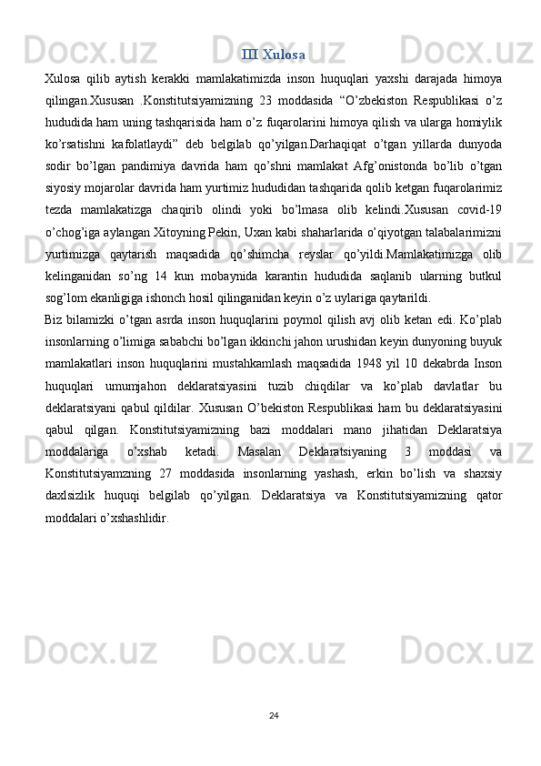 III Xulosa
Xulosa   qilib   aytish   kerakki   mamlakatimizda   inson   huquqlari   yaxshi   darajada   himoya
qilingan.Xususan   .Konstitutsiyamizning   23   moddasida   “O’zbekiston   Respublikasi   o’z
hududida ham uning tashqarisida ham o’z fuqarolarini himoya qilish va ularga homiylik
ko’rsatishni   kafolatlaydi”   deb   belgilab   qo’yilgan.Darhaqiqat   o’tgan   yillarda   dunyoda
sodir   bo’lgan   pandimiya   davrida   ham   qo’shni   mamlakat   Afg’onistonda   bo’lib   o’tgan
siyosiy mojarolar davrida ham yurtimiz hududidan tashqarida qolib ketgan fuqarolarimiz
tezda   mamlakatizga   chaqirib   olindi   yoki   bo’lmasa   olib   kelindi.Xususan   covid-19
o’chog’iga aylangan Xitoyning Pekin, Uxan kabi shaharlarida o’qiyotgan talabalarimizni
yurtimizga   qaytarish   maqsadida   qo’shimcha   reyslar   qo’yildi.Mamlakatimizga   olib
kelinganidan   so’ng   14   kun   mobaynida   karantin   hududida   saqlanib   ularning   butkul
sog’lom ekanligiga ishonch hosil qilinganidan keyin o’z uylariga qaytarildi.
Biz   bilamizki   o’tgan   asrda   inson   huquqlarini   poymol   qilish   avj   olib   ketan   edi.   Ko’plab
insonlarning o’limiga sababchi bo’lgan ikkinchi jahon urushidan keyin dunyoning buyuk
mamlakatlari   inson   huquqlarini   mustahkamlash   maqsadida   1948   yil   10   dekabrda   Inson
huquqlari   umumjahon   deklaratsiyasini   tuzib   chiqdilar   va   ko’plab   davlatlar   bu
deklaratsiyani   qabul   qildilar.   Xususan   O’bekiston   Respublikasi   ham   bu   deklaratsiyasini
qabul   qilgan.   Konstitutsiyamizning   bazi   moddalari   mano   jihatidan   Deklaratsiya
moddalariga   o’xshab   ketadi.   Masalan   Deklaratsiyaning   3   moddasi   va
Konstitutsiyamzning   27   moddasida   insonlarning   yashash,   erkin   bo’lish   va   shaxsiy
daxlsizlik   huquqi   belgilab   qo’yilgan.   Deklaratsiya   va   Konstitutsiyamizning   qator
moddalari o’xshashlidir.
24 