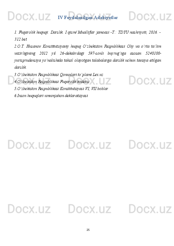 IV Foydalanilgan Adabiyotlar
1.   Fuqarolik huquqi: Darslik. I qism/ Mualliflar jamoasi -T.: TDYU nashriyoti, 2016. -
312 bet.
2.O.T.   Husanov   Konstitutsiyaviy   huquq   O’zbekiston   Respublikasi   Oliy   va   o’rta   ta’lim
vazirligining   2012   yil   26-dekabrdagi   597-sonli   buyrug’iga   asosan   5240100-
yurisprudensiya yo’nalishida tahsil olayotgan talabalarga darslik uchun tavsiya etilgan
darslik.
3.O’zbekiston Respublikasi Qonunlari to’plami Lex.uz
4.O’zbekiston Respublikasi Fuqarolik kodeksi
5.O’zbekiston Respublikasi Konstitutsiyasi VI, VII boblar
6.Inson huquqlari umumjahon deklaratsiyasi
25 