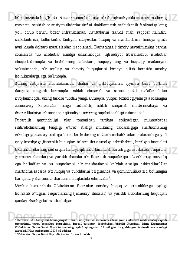 bilan bevosita bog’liqdir. Bozor munosabatlariga o’tish, iqtisodiyotda xususiy mulkning
mavqeini oshirish, xususiy mulkdorlar sinfini shakllantirish, tadbirkorlik faoliyatiga keng
yo’l   ochib   berish,   bozor   infratuzilmasi   institutlarini   tashkil   etish,   raqobat   muhitini
shakllantirish,   tadbirkorlik   faoliyati   subyektlari   huquq   va   manfaatlarini   himoya   qilish
ayni kunda dolzarb masalalardan hisoblanadi. Darhaqiqat, ijtimoiy hayotimizning barcha
sohalarida   tub   islohotlar   amalga   oshirilmoqda.   Iqtisodiyot   liberallashib,   islohotlar
chuqurlashmoqda   va   kishilarning   tafakkuri,   huquqiy   ong   va   huquqiy   madaniyati
yuksalmoqda,   o’z   mulkiy   va   shaxsiy   huquqlarini   himoya   qilish   borasida   amaliy
ko’nikmalarga ega bo’lmoqda.
Buning   natijasida   mamlakatimiz,   shahar   va   qishloqlarimiz   qiyofasi   tanib   bo’lmas
darajada   o’zgarib   bormoqda,   ishlab   chiqarish   va   sanoat   jadal   sur’atlar   bilan
rivojlanmoqda, uning tarkibi tubdan yangilanmoqda, yuqori texnologiyalarga asoslangan
zamonaviy   korxonalar   ishga   tushirilib,   ishlab   chiqarish   modernizatsiya   va
diversifikatsiya qilinmoqda, iqtisodiyotimizning raqobatdoshligi oshmoqda 1
.
Fuqarolik   qonunchiligi   ular   tomonidan   tartibga   solinadigan   munosabatlar
ishtirokchilarning   tengligi   e’tirof   etishga   mulkning   daxlsizligiga   shartnomaning
erkinligiga,xususiy ishlarga biron-bir kishining o’zboshimchalik bilan aralashishiga  yo’l
qo’yilmasligiga,fuqarolik huquqlari to’sqinliksiz amalga oshirilishini, buzilgan huquqlari
tiklanishi, ularning sud orqali himoya qilinishi taminlash zarurligiga asoslanadi.Fuqarolar
(jismoniy shaxslar) va yuridik shaxslar  o’z fuqarolik huquqlariga o’z erklariga muvofiq
ega   bo’ladilar   va   bu   huquqlarini   o’z   manfaatlarini   ko’zlab   amalga   oshiradilar.Ular
shartnoma asosida o’z huquq va burchlarini belgilashda va qonunchilikka zid bo’lmagan
har qanday shartnoma shartlarini aniqlashda erkindirlar 2
.
Mazkur   kurs   ishida   O’zbekiston   fuqarolari   qanday   huquq   va   erkinliklarga   egaligi
ko’rsatib   o’tilgan.   Fuqarolarning   (jismoniy   shaxslar)   va   yuridik   shaxslarning   huquqlari
qanday ekanligi ko’rsatib o’tilgan.
1
  Karimov   I.A.   Asosiy   vazifamiz-jamiyatimizni   isloh   qilish   va   demokratlashtirish,mamlakatimizni   modernizatsiya   qilish
jarayonlarini   yangi   bosqichga   kutarishdan   iborat.O’zbekiston   Respublikasi   birinchi   Prizedenti   Islom   Karimovning
O’zbekiston   Respublikasi   Konstitutsiyasining   qabul   qilinganini   25   yilligiga   bag’ishlangan   tantanali   marosimdagi
maruzasi.//Xalq suzi gazetasi 2015 yil 6dekabr
2
 O’zbekiston Respublikasi Fuqarolik kodeksi I qism 1 modda.
2 