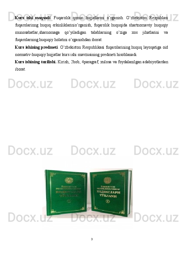 Kurs   ishi   maqsadi .   Fuqarolik   qonun   hujjatlarini   o’rganish.   O’zbekiston   Respublasi
fuqarolarinng   huquq   erkinliklarinio’rganish,   fuqarolik   huquqida   shartnomaviy   huquqiy
munosabatlar,sharnomaga   qo’yiladigan   talablarning   o’ziga   xos   jihatlarini   va
fuqarolarning huquqiy holatini o’rganishdan iborat.
Kurs ishining predmeti . O’zbekiston Respublikasi  fuqarolarining huquq layoqatiga oid
normativ-huquqiy hujjatlar kurs ishi mavzusining predmeti hisoblanadi.
Kurs ishining tuzilishi.  Kirish, 2bob, 4paragraf, xulosa va foydalanilgan adabiyotlardan
iborat.
3 