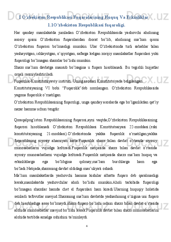 I O’zbekiston Respublikasi Fuqarolarining Huquq Va Erkinliklar  
1.1O’zbekiston Respublikasi fuqaroligi.
Har   qanday   mamlakatda   jumladan   O’zbekiston   Respublikasida   yashovchi   aholining
asosiy   qismi   O’zbekiston   fuqarolaridan   iborat   bo’lib,   aholining   ma’lum   qismi
O’zbekiston   fuqarosi   bo’lmasligi   mumkin.   Ular   O’zbekistonda   turli   sabablar   bilan
yashayotgan, ishlayotgan, o’qiyotgan, safarga kelgan xorijiy mamlakatlar fuqarolari yoki
fuqaroligi bo’lmagan shaxslar bo’lishi mumkin.
Shaxs   ma’lum   davlatga   mansub   bo’lsagina   u   fuqaro   hisoblanadi.   Bu   tegishli   hujjatlar
orqali rasmiylashtiriladi.
Fuqarolik-Konstitutsiyaviy instituti. Uning asoslari Konstitutsiyada belgilangan.
Konstitutsiyaning   VI   bobi   “Fuqarolik”deb   nomlangan.   O’zbekiston   Respublikasida
yagona fuqarolik o’rnatilgan.
O’zbekiston Respublikasining fuqaroligi, unga qanday asoslarda ega bo’lganlikdan qat’iy
nazar hamma uchun tengdir.
Qoraqalpog’iston   Respublikasining   fuqarosi,ayni   vaqtda,O’zbekiston   Respublikasining
fuqarosi   hisoblanadi   O’zbekiston   Respublikasi   Konstitutsaiyasi   22-moddasi.(eski
konstitutsiyaning   21-moddasi).O’zbekistonda   yakka   fuqarolik   o’rnatilgan,yakka
fuqarolikning   siyosiy   ahamiyati   katta.Fuqarolik   shaxs   bilan   davlat   o’rtasida   siyosiy
munosabatlarni   vujudga   keltiradi.Fuqarolik   natijasida   shaxs   bilan   davlat   o’rtasida
siyosiy   munosabatlarni   vujudga   keltiradi.Fuqarolik   natijasida   shaxs   ma’lum   huquq   va
erkinliklarga   ega   bo’libgina   qolmay,ma’lum   burchlarga   ham   ega
bo’ladi.Natijada,shaxsning davlat oldidagi mas’uliyati oshadi.
Ma’lum   mamlakatlarda   yashovchi   hamma   kishilar   albatta   fuqaro   deb   qaralmasligi
kerak,mamlakatda   yashovchilar   aholi   bo’lishi   mumkin.Aholi   tarkibida   fuqaroligi
bo’lmagan   shaxslar   hamda   chet   el   fuqarolari   ham   kiradi.Ularning   huquqiy   holatida
sezilarli tafovutlar mavjud.Shaxsning ma’lum davlatda yashashining o’zigina uni fuqaro
deb hisoblashga asos bo’lmaydi,shaxs fuqaro bo’lishi uchun shaxs bilan davlat o’rtasida
alohida munosabatlar mavjud bo’lishi kerak.Fuqarolik davlat bilan shaxs munosabatlarini
alohida tartibda amalga oshishini ta’minlaydi.
4 