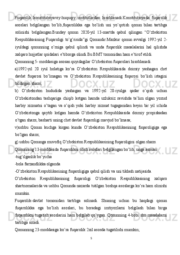 Fuqarolik   konstitutsiyaviy-huquqiy   institutlardan   hisoblanadi.Konstitutsiyada   fuqarolik
asoslari   belgilangan   bo’lib,fuqarolikka   ega   bo’lish   uni   yo’qotish   qonun   bilan   tartibga
solinishi   belgilangan.Bunday   qonun   2020-yil   13-martda   qabul   qilingan   “O’zbekiston
Respublikasining   Fuqaroligi   to’g’risida”gi   Qonundir.Mazkur   qonun   avvalgi   1992-yil   2-
iyuldagi   qonunning   o’rniga   qabul   qilindi   va   unda   fuqarolik   masalalarini   hal   qilishda
xalqaro hujjatlar qoidalari e’tiborga olindi.Bu BMT tomonidan ham e’tirof etildi.
Qonunning 5- moddasiga asosan quyidagilar O’zbekiston fuqarolari hisoblanadi.
a)1992-yil   20   iyul   holatiga   ko’ra   O’zbekiston   Respublikasida   doimiy   yashagan   chet
davlat   fuqarosi   bo’lmagan   va   O’zbekiston   Respublikasining   fuqarosi   bo’lish   istagini
bildirgan shaxs;
b)   O’zbekiston   hududida   yashagan   va   1992-yil   28-iyulga   qadar   o’qish   uchun
O’zbekistondan   tashqariga   chiqib   ketgan   hamda   uzluksiz   ravishda   ta’lim   olgan   yoxud
harbiy   xizmatni   o’tagan   va   o’qish   yoki   harbiy   xizmat   tugaganidan   keyin   bir   yil   ichida
O’zbekistonga   qaytib   kelgan   hamda   O’zbekiston   Respublikasida   doimiy   propiskadan
o’tgan shaxs, basharti uning chet davlat fuqaroligi mavjud bo’lmasa;
v)ushbu   Qonun   kuchga   kirgan   kunda   O’zbekiston   Respublikasining   fuqaroligiga   ega
bo’lgan shaxs;
g) ushbu Qonunga muvofiq O’zbekiston Respublikasining fuqaroligini olgan shaxs.
Qonunning 13-moddasida fuqarolikni olish asoslari belgilangan bo’lib, unga asosan:
-tug’ilganlik bo’yicha 
-bola farzandlikka olganda 
-O’zbekiston Respublikasining fuqaroligiga qabul qilish va uni tiklash natijasida.
O’zbekiston   Respublikasining   fuqaroligi   O’zbekiston   Respublikasining   xalqaro
shartnomalarida va ushbu Qonunda nazarda tutilgan boshqa asoslarga ko’ra ham olinishi
mumkin.
Fuqarolik-davlat   tomonidan   tartibga   solinadi.   Shuning   uchun   bu   haqdagi   qonun
fuqarolikka   ega   bo’lish   asoslari,   bu   boradagi   imtiyozlarni   belgilash   bilan   birga
fuqarolikni tugatish asoslarini ham belgilab qo’ygan. Qonunning 4-bobi shu masalalarni
tartibga soladi.
Qonunning 23-moddasiga ko’ra fuqarolik 2xil asosda tugatilishi mumkin;
5 