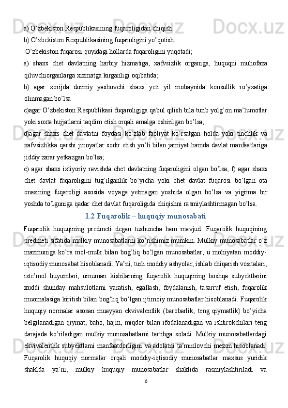 a) O’zbekiston Respublikasining fuqaroligidan chiqish
b) O’zbekiston Respublikasining fuqaroligini yo’qotish.
 O’zbekiston fuqarosi quyidagi hollarda fuqaroligini yuqotadi;
a)   shaxs   chet   davlatning   harbiy   hizmatiga,   xafvsizlik   organiga,   huquqni   muhofaza
qiluvchiorganlarga xizmatga kirganligi oqibatida;
b)   agar   xorijda   doimiy   yashovchi   shaxs   yeti   yil   mobaynida   konsullik   ro’yxatiga
olinmagan bo’lsa
c)agar O’zbekiston Respublikasi fuqaroligiga qabul qilish bila turib yolg’on ma’lumotlar
yoki soxta hujjatlarni taqdim etish orqali amalga oshirilgan bo’lsa;
d)agar   shaxs   chet   davlatni   foydasi   ko’zlab   faoliyat   ko’rsatgan   holda   yoki   tinchlik   va
xafvsizlikka qarshi  jinoyatlar sodir etish yo’li bilan jamiyat hamda davlat manfaatlariga
jiddiy zarar yetkazgan bo’lsa;
e)   agar  shaxs   ixtiyoriy  ravishda  chet  davlatning   fuqaroligini   olgan   bo’lsa;   f)   agar   shaxs
chet   davlat   fuqaroligini   tug’ilganlik   bo’yicha   yoki   chet   davlat   fuqarosi   bo’lgan   ota
onasining   fuqaroligi   asosida   voyaga   yetmagan   yoshida   olgan   bo’lsa   va   yigirma   bir
yoshda to’lguniga qadar chet davlat fuqaroligida chiqishni rasmiylashtirmagan bo’lsa.
1.2 Fuqarolik – huquqiy munosabati
Fuqarolik   huquqining   predmeti   degan   tushuncha   ham   mavjud.   Fuqarolik   huquqining
predmeti sifatida mulkiy munosabatlarni ko’rishimiz mumkin.   Mulkiy munosabatlar o’z
mazmuniga   ko’ra   mol-mulk   bilan   bog’liq   bo’lgan   munosabatlar,   u   mohiyatan   moddiy-
iqtisodiy munosabat hisoblanadi. Ya’ni, turli moddiy ashyolar, ishlab chiqarish vositalari,
iste’mol   buyumlari,   umuman   kishilarning   fuqarolik   huquqining   boshqa   subyektlarini
xuddi   shunday   mahsulotlarni   yaratish,   egallash,   foydalanish,   tasarruf   etish,   fuqarolik
muomalasiga kiritish bilan bog’liq bo’lgan ijtimoiy munosabatlar hisoblanadi. Fuqarolik
huquqiy   normalar   asosan   muayyan   ekvivalentlik   (barobarlik,   teng   qiymatlik)   bo’yicha
belgilanadigan   qiymat,   baho,   hajm,   miqdor   bilan   ifodalanadigan   va   ishtirokchilari   teng
darajada   ko’riladigan   mulkiy   munosabatlarni   tartibga   soladi.   Mulkiy   munosabatlardagi
ekvivalentlik subyektlarni manfaatdorligini va adolatni ta’minlovchi mezon hisoblanadi.
Fuqarolik   huquqiy   normalar   orqali   moddiy-iqtisodiy   munosabatlar   maxsus   yuridik
shaklda   ya’ni,   mulkiy   huquqiy   munosabatlar   shaklida   rasmiylashtiriladi   va
6