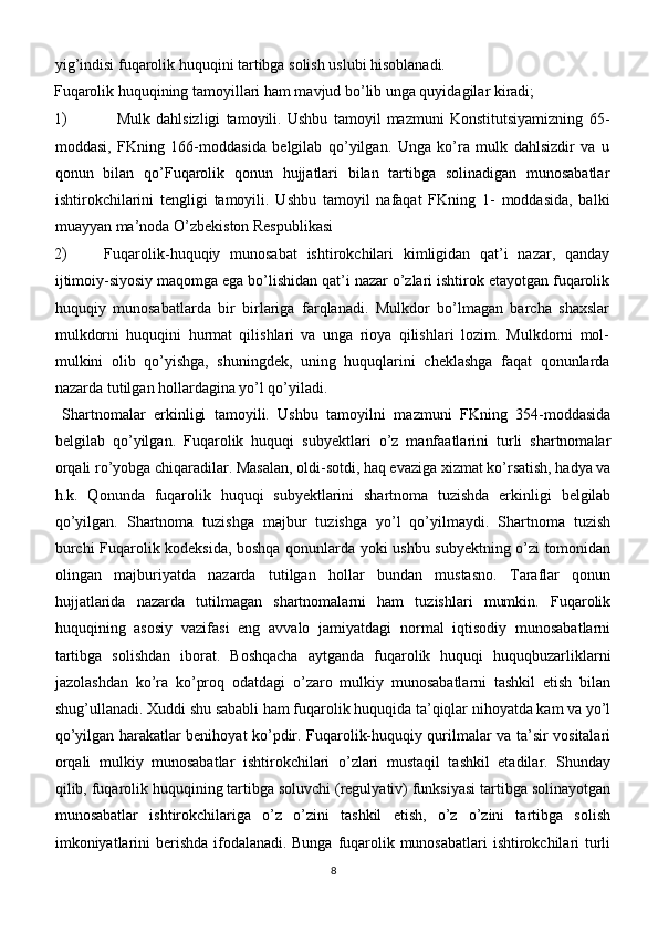 yig’indisi fuqarolik huquqini tartibga solish uslubi hisoblanadi.
Fuqarolik huquqining tamoyillari ham mavjud bo’lib unga quyidagilar kiradi;
1) Mulk   dahlsizligi   tamoyili.   Ushbu   tamoyil   mazmuni   Konstitutsiyamizning   65-
moddasi,   FKning   166-moddasida   belgilab   qo’yilgan.   Unga   ko’ra   mulk   dahlsizdir   va   u
qonun   bilan   qo’Fuqarolik   qonun   hujjatlari   bilan   tartibga   solinadigan   munosabatlar
ishtirokchilarini   tengligi   tamoyili.   Ushbu   tamoyil   nafaqat   FKning   1-   moddasida,   balki
muayyan ma’noda O’zbekiston Respublikasi
2)   Fuqarolik-huquqiy   munosabat   ishtirokchilari   kimligidan   qat’i   nazar,   qanday
ijtimoiy-siyosiy maqomga ega bo’lishidan qat’i nazar o’zlari ishtirok etayotgan fuqarolik
huquqiy   munosabatlarda   bir   birlariga   farqlanadi.   Mulkdor   bo’lmagan   barcha   shaxslar
mulkdorni   huquqini   hurmat   qilishlari   va   unga   rioya   qilishlari   lozim.   Mulkdorni   mol-
mulkini   olib   qo’yishga,   shuningdek,   uning   huquqlarini   cheklashga   faqat   qonunlarda
nazarda tutilgan hollardagina yo’l qo’yiladi.
  Shartnomalar   erkinligi   tamoyili.   Ushbu   tamoyilni   mazmuni   FKning   354-moddasida
belgilab   qo’yilgan.   Fuqarolik   huquqi   subyektlari   o’z   manfaatlarini   turli   shartnomalar
orqali ro’yobga chiqaradilar. Masalan, oldi-sotdi, haq evaziga xizmat ko’rsatish, hadya va
h.k.   Qonunda   fuqarolik   huquqi   subyektlarini   shartnoma   tuzishda   erkinligi   belgilab
qo’yilgan.   Shartnoma   tuzishga   majbur   tuzishga   yo’l   qo’yilmaydi.   Shartnoma   tuzish
burchi Fuqarolik kodeksida, boshqa qonunlarda yoki ushbu subyektning o’zi tomonidan
olingan   majburiyatda   nazarda   tutilgan   hollar   bundan   mustasno.   Taraflar   qonun
hujjatlarida   nazarda   tutilmagan   shartnomalarni   ham   tuzishlari   mumkin.   Fuqarolik
huquqining   asosiy   vazifasi   eng   avvalo   jamiyatdagi   normal   iqtisodiy   munosabatlarni
tartibga   solishdan   iborat.   Boshqacha   aytganda   fuqarolik   huquqi   huquqbuzarliklarni
jazolashdan   ko’ra   ko’proq   odatdagi   o’zaro   mulkiy   munosabatlarni   tashkil   etish   bilan
shug’ullanadi. Xuddi shu sababli ham fuqarolik huquqida ta’qiqlar nihoyatda kam va yo’l
qo’yilgan harakatlar benihoyat ko’pdir. Fuqarolik-huquqiy qurilmalar va ta’sir vositalari
orqali   mulkiy   munosabatlar   ishtirokchilari   o’zlari   mustaqil   tashkil   etadilar.   Shunday
qilib, fuqarolik huquqining tartibga soluvchi (regulyativ) funksiyasi tartibga solinayotgan
munosabatlar   ishtirokchilariga   o’z   o’zini   tashkil   etish,   o’z   o’zini   tartibga   solish
imkoniyatlarini  berishda ifodalanadi. Bunga fuqarolik munosabatlari  ishtirokchilari turli
8 