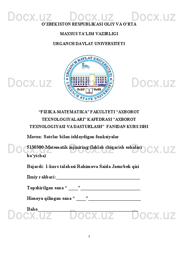 O’ZBEKISTON RESPUBLIKASI OLIY VA O’RTA
MAXSUS TA’LIM VAZIRLIGI
URGANCH DAVLAT UNIVERSITETI
“FIZIKA-MATEMATIKA” FAKULTETI “AXBOROT
TEXNOLOGIYALARI” KAFEDRASI “AXBOROT
TEXNOLOGIYASI VA DASTURLASH”  FANIDAN KURS ISHI
Mavzu: Satrlar bilan ishlaydigan funksiyalar
5130300-Matematik injiniring (Ishlab chiqarish sohalari 
bo’yicha)
Bajardi: 1-kurs talabasi Rahimova Saida Jasurbek qizi
Ilmiy rahbari:___________________________________
Topshirilgan sana “ ____”_________________________
Himoya qilingan sana “ ____”______________________
Baho__________________________________________
1 