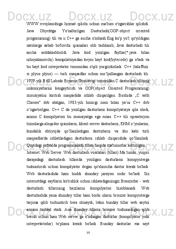 WWW   rivojlanishiga   hizmat   qilishi   uchun   ma'lum   o'zgarishlar   qilishdi.
Java   Obyektga   Yo'naltirilgan   Dasturlash(OOP-object   oriented
programming) tili va u C++ ga ancha o'xshash.Eng ko'p yo'l qo'yildigan
xatolarga   sabab   bo'luvchi   qismalari   olib   tashlanib,   Java   dasturlash   tili
ancha   soddalashtirildi.   Java   kod   yozilgan   fayllar(*.java   bilan
nihoyalanuvchi)   kompilatsiyadan   keyin   bayt   kod(bytecode)   ga   o'tadi   va
bu bayt   kod interpretator   tomonidan o'qib  yurgizdiriladi. C++  (talaffuzi:
si   plyus   plyus)   —   turli   maqsadlar   uchun   mo ljallangan   dasturlash   tili.ʻ
1979-yili Bell Labsda Biyarne Stroustrup tomonidan C dasturlash tilining
imkoniyatlarini   kengaytirish   va   OOP(object   Oriented   Programming)
xususiyatini   kiritish   maqsadida   ishlab   chiqarilgan.   Boshida   „C   with
Classes"   deb   atalgan,   1983-yili   hozirgi   nom   bilan   ya ni   C++   deb	
ʼ
o zgartirilgan.   C++   C   da   yozilgan   dasturlarni   kompilyatsiya   qila   oladi,	
ʻ
ammo   C   kompilyatori   bu   xususiyatga   ega   emas.   C++   tili   operatsiyon
tizimlarga aloqador qisimlarni, klient-server dasturlarni, EHM o yinlarini,	
ʻ
kundalik   ehtiyojda   qo llaniladigan   dasturlarni   va   shu   kabi   turli	
ʻ
maqsadlarda   ishlatiladigan   dasturlarni   ishlab   chiqarishda   qo llaniladi.	
ʻ
Quyidagi jadvalda programmalash tillari haqida ma'lumotlar keltirilgan.
Internet. Web Server. Web dasturlash vositalari (tillari) Ma`lumki, yuqori
darajadagi   dasturlash   tillarida   yozilgan   dasturlarni   kompyuterga
tushuntirish   uchun   kompilyator   degan   qo'shimcha   dastur   kerak   bo'ladi.
Web   dasturlashda   ham   huddi   shunday   jarayon   sodir   bo'ladi.   Siz
internetdagi saytlarni ko'rishlik uchun ishlatadiganingiz Brauzerlar - web
dasturlash   tillarining   bazilarini   kompilyatori   hisoblanadi.   Web
dasturlashda   yana   shunday   tillar   ham   borki   ularni   brouzer   kompyuterga
tarjima   qilib   tushuntirib   bera   olmaydi,   lekin   bunday   tillar   web   saytni
asosini   tashkil   etadi.   Ana   shunday   tillarni   brouzer   tushunadigan   qilib
berish   uchun   ham   Web   server   ga   o'xshagan   dasturlar   (kompilyator   yoki
interpretatorlar)   to'plami   kerak   bo'ladi.   Bunday   dasturlar   esa   sayt
10 