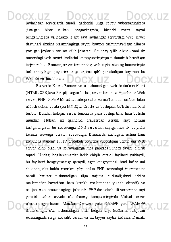 joylashgan   serverlarda   turadi,   qachonki   unga   so'rov   yuborganingizda
(istalgan   biror   ssilkani   bosganingizda,   birinchi   marta   saytni
ochganingizda   va   hokazo...)   shu   sayt   joylashgan   serverdagi   Web   server
dasturlari   sizning   brauzeringizga   saytni   brauzer   tushunmaydigan   tillarda
yozilgan   joylarini   tarjima   qilib   jo'natadi.   Shunday   qilib   klient   -   yani   siz
tomondagi   web   saytni   kodlarini   kompyuteringizga   tushuntirib  beradigan
tarjimon bu - Brauzer, server tomonidagi web saytni sizning brauzeringiz
tushunmaydigan   joylarini   unga   tarjima   qilib   jo'natadigan   tarjimon   bu
Web Server hisoblanadi. 
Bu   yerda   Klient   Brauzer   va   u   tushunadigan   web   dasturlash   tillari
(HTML,CSS,Java  Script)   turgan  bo'lsa,  server   tomonda Apache  -> Web
server, PHP -> PHP tili uchun interpretator va ma`lumotlar ombori bilan
ishlash uchun vosita (bu MYSQL, Oracle va boshqalar bo'lishi mumkin)
turibdi. Bundan tashqari server tomonida yana boshqa tillar ham bo'lishi
mumkin.   Hullas,   siz   qachonki   brauzerdan   kerakli   sayt   nomini
kiritganingizda   bu   so'rovingiz   DNS   serverdan   saytga   mos   IP   bo'yicha
kerakli   serverga   boradi,   so'rovingiz   Brauzerda   kiritilgani   uchun   ham
ko'pincha   standart   HTTP   protokoli   bo'yicha   yuborilgani   uchun   uni   Web
server   kutib   oladi   va   so'rovingizga   mos   papkadan   index   faylni   qidirib
topadi.   Undagi   bog'lanishlardan   kelib   chiqib   kerakli   fayllarni   yuklaydi,
bu   fayllarni   kengaytmasiga   qaraydi,   agar   kengaytmasi   .html   bo'lsa   uni
shundoq,   aks   holda   masalan   .php   bo'lsa   PHP   serverdagi   interpretator
orqali   brauzer   tushunadigan   tilga   tarjima   qildiradi(shuni   ichida
ma`lumotlar   bazasidan   ham   kerakli   ma`lumotlar   yuklab   olinadi)   va
natijani sizni brauzeringizga jo'natadi. PHP dasturlash tili yordamida sayt
yaratish   uchun   avvalo   o'z   shaxsiy   komputeringizda   Virtual   server
o'rnatishingiz   lozim.   Masalan   Denwer,   yoki   XAMPP   yoki   WAMPP
Brauzeringiz   o'zi   tushunadigan   tilda   kelgan   sayt   kodlarini   natijasini
ekraningizda sizga ko'rsatib beradi va siz tayyor  saytni  ko'rasiz. Demak,
11 
