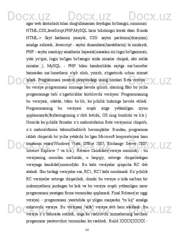 agar web dasturlash bilan shug'ullanaman deydigan bo'lsangiz, minimum:
HTML,CSS,JavaScript,PHP,MySQL  larni  bilishingiz kerak ekan. Bunda
HTML->   Sayt   karkasini   yasaydi,   CSS-   saytni   pardozini(dizaynini)
amalga oshiradi, Javascript  - saytni  dinamikasi(haraktlarini)  ta`minlaydi,
PHP - saytni mantiqiy amallarini bajaradi(masalan siz login bo'lganmisiz,
yoki   yo'qmi,   login   bo'lgan   bo'lsangiz   sizda   nimalar   chiqadi,   aks   xolda
nimalar...),   MySQL   -   PHP   bilan   hamkorlikda   saytga   ma`lumotlar
bazasidan   ma`lumotlarni   o'qib   olish,   yozish,   o'zgartirish   uchun   xizmat
qiladi.   Programmani   yaratish   jarayonidagi   uning   nomlari   Beta   versiya   -
bu  versiya  programmani  ommaga   havola  qilinib,  ularning  fikri  bo`yicha
programmaga   turli   o`zgartirishlar   kiritiluvchi   versiyasi.   Programmaning
bu   versiyasi,   odatda,   tekin   bo`lib,   ko`pchilik   hukmiga   havola   etiladi.
Programmaning   bu   versiyasi   orqali   sizga   yetkazilgan   ziyon
qoplanmaydi(fayllaringizning   o`chib   ketishi,   OS   ning   buzilishi   va   h.k.).
Hozirda ko`pchilik firmalar o`z mahsulotlarini Beta versiyasini  chiqarib,
o`z   mahsulotlarini   takomillashtirib   bormoqdalar.   Bundan,   programma
ishlab chiqarish bo`yicha yetakchi bo`lgan Microsoft korporatsiyasi ham
mustasno   emas(Windows   Vista,   Office   2007,   Exchange   Server   2007,
Internet   Explorer   7   va   h.k.).   Release   Candidate(versiya   nomzodi)   -   bu
versiyaning   nomidan   ma'lumki,   u   haqiqiy,   sotuvga   chiqariladigan
versiyaga   kandidat(nomzod)dir.   Bu   kabi   versiyalar   qisqacha   RC   deb
ataladi. Shu turdagi versiyalar esa, RC1, RC2 kabi nomlanadi. Ko`pchilik
RC   versiyalar   sotuvga   chiqariladi,   chunki   bu   versiya   o`zida   ma'lum   bir
imkoniyatlarni   jamlagan   bo`ladi   va   bu   versiya   orqali   yetkazilgan   zarar
programmani yaratgan firma tomonidan qoplanadi. Final Release(so`nggi
versiya)   -   programmani   yaratishda   qo`yilgan   maqsadni   "to`liq"   amalga
oshiruvchi   versiya.   Bu   versiyani   "alfa"   versiya   deb   ham   atashadi.   Bu
versiya o`z bahosida sotiladi, unga ko`rsatiluvchi  xizmatlarning barchasi
programma   yaratuvchisi   tomonidan   ko`rsatiladi.   Build   XXXX(XXXX   -
12 