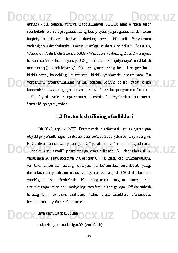 qurish)   -   bu,   odatda,   versiya   hisoblanmaydi.   XXXX   ning   o`rnida   biror
son keladi. Bu son programmaning kompilyatsiya(programmalash tilidan
haqiqiy   bajariluvchi   kodga   o`tkazish)   sonini   bildiradi.   Programma
yadrosi(qo`shimchalarsiz,   asosiy   qism)ga   nisbatan   yuritiladi.   Masalan,
Windows Vista Beta 2 Build 5308 - Windows Vistaning Beta 2 versiyasi
turkumida 5308-kompilyatsiya(OSga nisbatan "kompilyatsiya"ni ishlatish
noo`rinroq:)).   Update(yangilash)   -   programmaning   biror   teshigini(biror
kichik   xato,   kamchiligi)   tuzatuvchi   kichik   yordamchi   programma.   Bu
yordamchi   programmaning   hajmi,   odatda,   kichik   bo`lib,   faqat   o`sha
kamchilikni   tuzatishgagina   xizmat   qiladi.   Ya'ni   bu   programmacha   biror
*.dll   faylni   yoki   programmaishlatuvchi   funksiyalardan   birortasini
"tuzatib" qo`yadi, xolos .
1.2 Dasturlash tilining afzalliklari
C#   (C-Sharp)   -   .NET   Framework   platformasi   uchun   yaratilgan
obyektga yo‘naltirilgan dasturlash tili bo‘lib, 2000 yilda A. Haylsberg va
P. Goldelar tomonidan yaratilgan. C# yaratilishida “har bir mavjud narsa
–   obekt   hisoblanadi”   postulatasiga   asos   qilingan.   Bu   dasturlash   tilini
yaratishda   A.   Haylsberg   va   P.Goldelar   C++   tilidagi   kabi   imkoniyatlarni
va   Java   dasturlash   tilidagi   oddiylik   va   ko‘rinishni   birlashtirib   yangi
dasturlash   tili   yaratishni   maqsad   qilganlar   va   natijada   C#   dasturlash   tili
yaratilgan.   Bu   dasturlash   tili   o‘zgarmas   turg‘un   komponentli
arxitekturaga   va   yuqori   saviyadagi   xavfsizlik   kodiga   ega.   C#   dasturlash
tilining   C++   va   Java   dasturlash   tillari   bilan   xarakterli   o‘xshashlik
tomonlarini quyida sanab o‘tamiz:
Java dasturlash tili bilan
- obyektga yo‘naltirilganlik (vorislilik)
13 