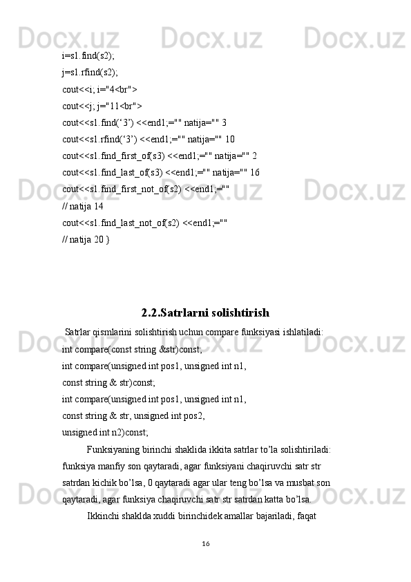 i=s1.find(s2);
j=s1.rfind(s2);
cout<<i; i="4<br">
cout<<j; j="11<br">
cout<<s1.find(‘3’) <<end1;="" natija="" 3
cout<<s1.rfind(‘3’) <<end1;="" natija="" 10
cout<<s1.find_first_of(s3) <<end1;="" natija="" 2
cout<<s1.find_last_of(s3) <<end1;="" natija="" 16
cout<<s1.find_first_not_of(s2) <<end1;="" 
// natija 14
cout<<s1.find_last_not_of(s2) <<end1;="" 
// natija 20 }
2.2.Satrlarni solishtirish
  Satrlar qismlarini solishtirish uchun compare funksiyasi ishlatiladi:
int compare(const string &str)const;
int compare(unsigned int pos1, unsigned int n1,
const string & str)const;
int compare(unsigned int pos1, unsigned int n1,
const string & str, unsigned int pos2,
unsigned int n2)const;
Funksiyaning birinchi shaklida ikkita satrlar to’la solishtiriladi: 
funksiya manfiy son qaytaradi, agar funksiyani chaqiruvchi satr str 
satrdan kichik bo’lsa, 0 qaytaradi agar ular tеng bo’lsa va musbat son 
qaytaradi, agar funksiya chaqiruvchi satr str satrdan katta bo’lsa.
Ikkinchi shaklda xuddi birinchidеk amallar bajariladi, faqat 
16 