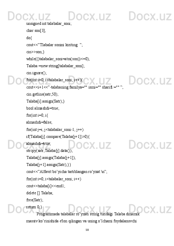 unsigned int talabalar_soni;
char son[3];
do{
cout<<”Tlabalar sonini kiriting: ”;
cin>son;}
while(()talabalar_soni=atoi(son))<=0);
Talaba =new string[talabalar_soni];
cin.ignore();
for(int i=0; i<talabalar_soni; i++){
cout<<i+1<<”-talabaning familya="" ismi="" sharifi:="" ”;
cin.getline(satr,50);
Talaba[i].assign(Satr);}
bool almashdi=true;
for(int i=0; i{
almashdi=false;
for(int j=i; j<talabalar_soni-1; j++)
if(Talaba[j].compare(Talaba[j+1])0){
almashdi=true;
strcpy(satr,Talaba[j].data());
Talaba[j].assign(Talaba[j+1]);
Talaba[j+1].assign(Satr);}}
cout<<”Alfavit bo’yicha tartiblangan ro’yxat:\n”;
for(int i=0; i<talabalar_soni; i++)
cout<<talaba[i]<<end1;
delete [] Talaba;
free(Satr);
return 0;}
Programmada talabalar ro’yxati string turidagi Talaba dinamik 
massiv ko’rinishida e'lon qilingan va uning o’lchami foydalanuvchi 
18 