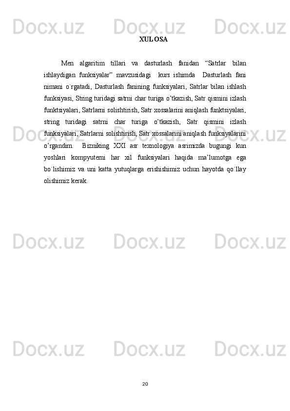 XULOSA
Men   algaritim   tillari   va   dasturlash   fanidan   “Satrlar   bilan
ishlaydigan   funksiyalar”   mavzusidagi     kurs   ishimda     Dasturlash   fani
nimani   o`rgatadi,   Dasturlash   fanining   funksiyalari,   Satrlar   bilan   ishlash
funksiyasi, String turidagi satrni char turiga o’tkazish, Satr qismini izlash
funktsiyalari, Satrlarni solishtirish, Satr xossalarini aniqlash funktsiyalari,
string   turidagi   satrni   char   turiga   o’tkazish,   Satr   qismini   izlash
funksiyalari, Satrlarni solishtirish, Satr xossalarini aniqlash funksiyalarini
o’rgandim.     Bizniking   XXI   asr   texnologiya   asrimizda   bugungi   kun
yoshlari   kompyuterni   har   xil   funksiyalari   haqida   ma’lumotga   ega
bo`lishimiz   va   uni   katta   yutuqlarga   erishishimiz   uchun   hayotda   qo`llay
olishimiz kerak. 
20 