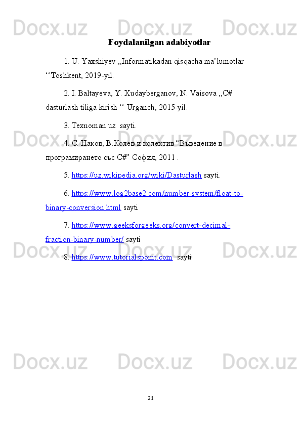 Foydalanilgan adabiyotlar
1. U. Yaxshiyev ,,Informatikadan qisqacha ma’lumotlar 
‘‘Toshkent, 2019-yil.
2. I. Baltayeva, Y. Xudayberganov, N. Vaisova ,,C# 
dasturlash tiliga kirish ‘‘ Urganch, 2015-yil.
3.  Texnoman . uz    sayti .
4.  C . Наков, В.Колев и колектив “Въведение в 
програмирането със  C #” София, 2011 .
5.  https://uz.wikipedia.org/wiki/Dasturlash  sayti.
6.  https://www.log2base2.com/number-system/float-to-
binary-conversion.html  sayti
7.  https://www.geeksforgeeks.org/convert-decimal-
fraction-binary-number/  sayti
8.  https://www.tutorialspoint.com   sayti  
21 