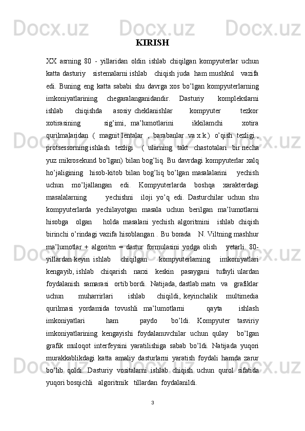 KIRISH
XX   asrning   80   -   yillaridan   oldin   ishlab   chiqilgan   kompyuterlar   uchun
katta dasturiy     sistemalarni  ishlab     chiqish juda   ham mushkul     vazifa
edi.   Buning   eng   katta   sababi   shu   davrga   xos   bo’lgan   kompyuterlarning
imkoniyatlarining     chegaralanganidandir.     Dasturiy       komplekslarni
ishlab         chiqishda         asosiy   cheklanishlar             kompyuter               tezkor
xotirasining           sig’imi,   ma’lumotlarini         ikkilamchi         xotira
qurilmalaridan  (   magnit lentalar   ,   barabanlar   va x.k.)   o’qish   tezligi ,
protsessorning ishlash   tezligi     (  ularning   takt   chastotalari   bir necha
yuz mikrosekund bo’lgan) bilan bog’liq. Bu davrdagi kompyuterlar xalq
ho’jaligining     hisob-kitob   bilan   bog’liq   bo’lgan   masalalarini       yechish
uchun   mo’ljallangan   edi.   Kompyuterlarda   boshqa   xarakterdagi
masalalarning           yechishni     iloji   yo’q   edi.   Dasturchilar   uchun   shu
kompyuterlarda   yechilayotgan   masala   uchun   berilgan   ma’lumotlarni
hisobga     olgan       holda   masalani   yechish   algoritmini     ishlab   chiqish
birinchi o’rindagi vazifa hisoblangan . Bu borada     N. Viltning mashhur
ma’lumotlar   +   algoritm   =   dastur   formulasini   yodga   olish       yetarli.   80-
yillardan keyin  ishlab     chiqilgan      kompyuterlarning     imkoniyatlari
kengayib, ishlab     chiqarish     narxi     keskin     pasaygani     tufayli ulardan
foydalanish  samarasi   ortib bordi.  Natijada, dastlab matn   va   grafiklar
uchun           muharrirlari           ishlab         chiqildi,   keyinchalik       multimedia
qurilmasi   yordamida   tovushli   ma’lumotlarni         qayta       ishlash
imkoniyatlari       ham       paydo     bo’ldi.   Kompyuter   tasviriy
imkoniyatlarining   kengayishi   foydalanuvchilar   uchun   qulay     bo’lgan
grafik   muloqot   interfeysini   yaratilishiga   sabab   bo’ldi.   Natijada   yuqori
murakkablikdagi   katta   amaliy   dasturlarni   yaratish   foydali   hamda   zarur
bo’lib   qoldi.   Dasturiy   vositalarni   ishlab   chiqish   uchun   qurol   sifatida
yuqori bosqichli   algoritmik   tillardan  foydalanildi.  
3 