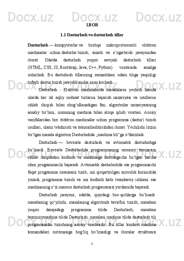 I.BOB
1.1 Dasturlash va dasturlash tillar
Dasturlash   —   kompyuterlar   va   boshqa   mikroprotsessorli   elektron
mashinalar   uchun   dasturlar   tuzish,   sinash   va   o zgartirish   jarayonidanʻ
iborat.   Odatda   dasturlash   yuqori   saviyali   dasturlash   tillari
( HTML ,   CSS ,   JS ,   Bootstrap ,   Java ,   C++ ,   Python )   vositasida   amalga
oshiriladi.   Bu   dasturlash   tillarining   semantikasi   odam   tiliga   yaqinligi
tufayli dastur tuzish jarayoni ancha oson kechadi.
Dasturlash   -   Elektron   mashinalarda   masalalarni   yechish   hamda
ularda   har   xil   aqliy   mehnat   turlarini   bajarish   nazariyasi   va   usullarini
ishlab   chiqish   bilan   shug ullanadigan   fan;   algoritmlar   nazariyasining	
ʻ
amaliy   bo limi;   insonning   mashina   bilan   aloqa   qilish   vositasi.   Asosiy	
ʻ
vazifalaridan   biri   elektron   mashinalar   uchun   programma   (dastur)   tuzish
usullari, ularni tekshirish va takomillashtirishdan iborat. Yechilishi lozim
bo lgan masala algoritmi Dasturlashda „mashina tili“ga o tkaziladi.	
ʻ ʻ
Dasturlash   —   bevosita   dasturlash   va   avtomatik   dasturlashga
bo linadi.   Bevosita   Dasturlashda   programmaning   umumiy   sxemasini
ʻ
ishlab   chiqishdan   kodlash   va   mashinaga   kiritishgacha   bo lgan   barcha	
ʻ
ishni programmachi  bajaradi. Avtomatik dasturlashda esa programmachi
faqat  programma  sxemasini   tuzib,  uni  qisqartirilgan  simvolik kurinishda
yozadi,   programma   tuzish   va   uni   kodlash   kabi   texnikaviy   ishlarni   esa
mashinaning o zi maxsus dasturlash programmasi yordamida bajaradi.	
ʻ
Dasturlash   jarayoni,   odatda,   quyidagi   bos-qichlarga   bo linadi:	
ʻ
masalaning   qo yilishi;   masalaning   algoritmik   tavsifini   tuzish;   masalani	
ʻ
yuqori   darajadagi   programma   tilida   Dasturlash;   masalani
taxminiymashina tilida Dasturlash; masalani mashina tilida dasturlash tili
programmalar   tuzishning   asosiy   vositasidir.   Bu   tillar   konkret   mashina
komandalari   sistemasiga   bog liq   bo lmasligi   va   iboralar   strukturasi	
ʻ ʻ
5 