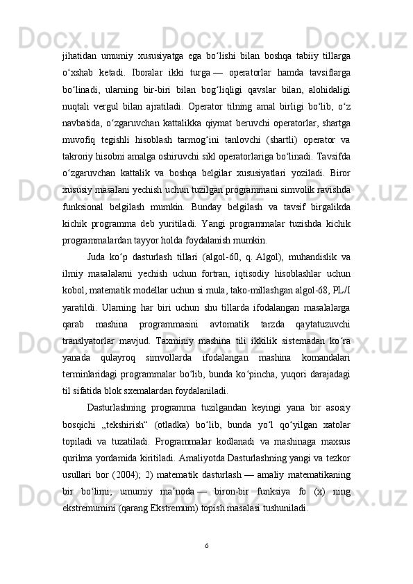 jihatidan   umumiy   xususiyatga   ega   bo lishi   bilan   boshqa   tabiiy   tillargaʻ
o xshab   ketadi.   Iboralar   ikki   turga	
ʻ   —   operatorlar   hamda   tavsiflarga
bo linadi,   ularning   bir-biri   bilan   bog liqligi   qavslar   bilan,   alohidaligi
ʻ ʻ
nuqtali   vergul   bilan   ajratiladi.   Operator   tilning   amal   birligi   bo lib,   o z	
ʻ ʻ
navbatida,   o zgaruvchan   kattalikka   qiymat   beruvchi   operatorlar,   shartga	
ʻ
muvofiq   tegishli   hisoblash   tarmog ini   tanlovchi   (shartli)   operator   va	
ʻ
takroriy hisobni amalga oshiruvchi sikl operatorlariga bo linadi. Tavsifda	
ʻ
o zgaruvchan   kattalik   va   boshqa   belgilar   xususiyatlari   yoziladi.   Biror	
ʻ
xususiy masalani yechish uchun tuzilgan programmani simvolik ravishda
funksional   belgilash   mumkin.   Bunday   belgilash   va   tavsif   birgalikda
kichik   programma   deb   yuritiladi.   Yangi   programmalar   tuzishda   kichik
programmalardan tayyor holda foydalanish mumkin.
Juda   ko p   dasturlash   tillari   (algol-60,   q.	
ʻ   Algol ),   muhandislik   va
ilmiy   masalalarni   yechish   uchun   fortran,   iqtisodiy   hisoblashlar   uchun
kobol, matematik modellar uchun si mula, tako-millashgan algol-68, PL/I
yaratildi.   Ularning   har   biri   uchun   shu   tillarda   ifodalangan   masalalarga
qarab   mashina   programmasini   avtomatik   tarzda   qaytatuzuvchi
translyatorlar   mavjud.   Taxminiy   mashina   tili   ikkilik   sistemadan   ko ra	
ʻ
yanada   qulayroq   simvollarda   ifodalangan   mashina   komandalari
terminlaridagi   programmalar   bo lib,   bunda   ko pincha,   yuqori   darajadagi	
ʻ ʻ
til sifatida blok sxemalardan foydalaniladi.
Dasturlashning   programma   tuzilgandan   keyingi   yana   bir   asosiy
bosqichi   „tekshirish“   (otladka)   bo lib,   bunda   yo l   qo yilgan   xatolar	
ʻ ʻ ʻ
topiladi   va   tuzatiladi.   Programmalar   kodlanadi   va   mashinaga   maxsus
qurilma yordamida kiritiladi. Amaliyotda Dasturlashning yangi va tezkor
usullari   bor   (2004);   2)   matematik   dasturlash   —   amaliy   matematikaning
bir   bo limi;   umumiy   ma noda	
ʻ ʼ   —   biron-bir   funksiya   fo   (x)   ning
ekstremumini (qarang   Ekstremum ) topish masalasi tushuniladi.
6 