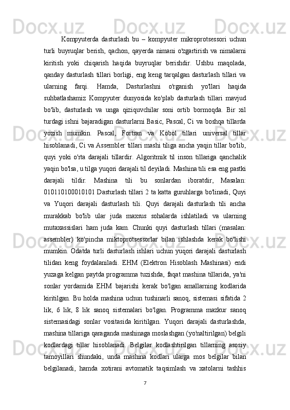 Kompyuterda   dasturlash   bu   –   kompyuter   mikroprotsessori   uchun
turli   buyruqlar   berish,   qachon,   qayerda   nimani   o'zgartirish   va   nimalarni
kiritish   yoki   chiqarish   haqida   buyruqlar   berishdir.   Ushbu   maqolada,
qanday   dasturlash   tillari   borligi,   eng   keng   tarqalgan   dasturlash   tillari   va
ularning   farqi.   Hamda,   Dasturlashni   o'rganish   yo'llari   haqida
suhbatlashamiz   Kompyuter   dunyosida   ko'plab   dasturlash   tillari   mavjud
bo'lib,   dasturlash   va   unga   qiziquvchilar   soni   ortib   bormoqda.   Bir   xil
turdagi  ishni  bajaradigan dasturlarni Basic, Pascal, Ci  va boshqa tillarda
yozish   mumkin.   Pascal,   Fortran   va   Kobol   tillari   universal   tillar
hisoblanadi, Ci va Assembler tillari mashi tiliga ancha yaqin tillar bo'lib,
quyi   yoki   o'rta   darajali   tillardir.   Algoritmik   til   inson   tillariga   qanchalik
yaqin bo'lsa, u tilga yuqori darajali til deyiladi. Mashina tili esa eng pastki
darajali   tildir.   Mashina   tili   bu   sonlardan   iboratdir,   Masalan:
010110100010101 Dasturlash tillari 2 ta katta guruhlarga bo'linadi, Quyi
va   Yuqori   darajali   dasturlash   tili.   Quyi   darajali   dasturlash   tili   ancha
murakkab   bo'lib   ular   juda   maxsus   sohalarda   ishlatiladi   va   ularning
mutaxassislari   ham   juda   kam.   Chunki   quyi   dasturlash   tillari   (masalan:
assembler)   ko'pincha   miktoprotsessorlar   bilan   ishlashda   kerak   bo'lishi
mumkin.  Odatda  turli  dasturlash   ishlari   uchun  yuqori   darajali  dasturlash
tilidan   keng   foydalaniladi.   EHM   (Elektron   Hisoblash   Mashinasi)   endi
yuzaga kelgan paytda programma tuzishda, faqat mashina tillarida, ya'ni
sonlar   yordamida   EHM   bajarishi   kerak   bo'lgan   amallarning   kodlarida
kiritilgan. Bu holda mashina uchun tushinarli  sanoq,  sistemasi  sifatida 2
lik,   6   lik,   8   lik   sanoq   sistemalari   bo'lgan.   Programma   mazkur   sanoq
sistemasidagi   sonlar   vositasida   kiritilgan.   Yuqori   darajali   dasturlashda,
mashina tillariga qaraganda mashinaga moslashgan (yo'naltirilgan) belgili
kodlardagi   tillar   hisoblanadi.   Belgilar   kodlashtirilgan   tillarning   asosiy
tamoyillari   shundaki,   unda   mashina   kodlari   ularga   mos   belgilar   bilan
belgilanadi,   hamda   xotirani   avtomatik   taqsimlash   va   xatolarni   tashhis
7 