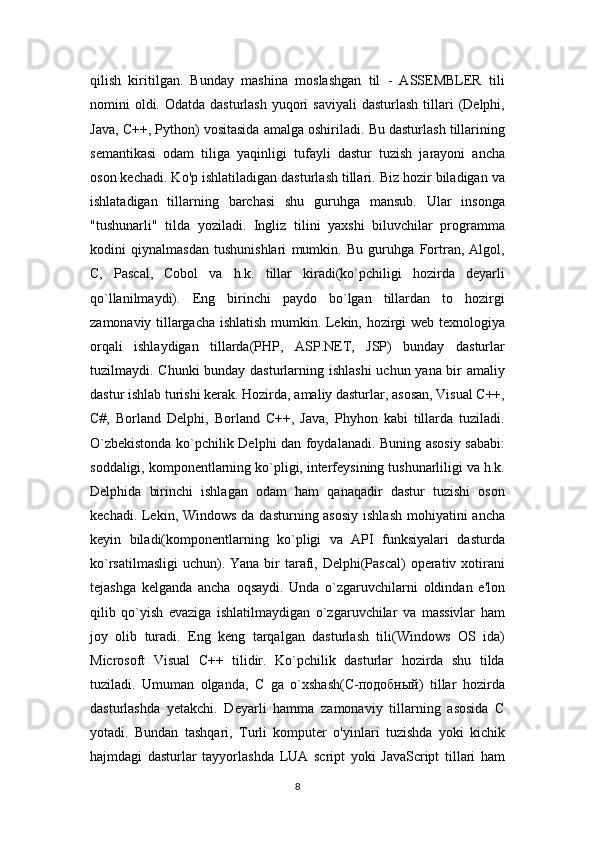 qilish   kiritilgan.   Bunday   mashina   moslashgan   til   -   ASSEMBLER   tili
nomini  oldi. Odatda  dasturlash  yuqori  saviyali   dasturlash  tillari   (Delphi,
Java, C++, Python) vositasida amalga oshiriladi. Bu dasturlash tillarining
semantikasi   odam   tiliga   yaqinligi   tufayli   dastur   tuzish   jarayoni   ancha
oson kechadi. Ko'p ishlatiladigan dasturlash tillari. Biz hozir biladigan va
ishlatadigan   tillarning   barchasi   shu   guruhga   mansub.   Ular   insonga
"tushunarli"   tilda   yoziladi.   Ingliz   tilini   yaxshi   biluvchilar   programma
kodini   qiynalmasdan   tushunishlari   mumkin.   Bu   guruhga   Fortran,   Algol,
C,   Pascal,   Cobol   va   h.k.   tillar   kiradi(ko`pchiligi   hozirda   deyarli
qo`llanilmaydi).   Eng   birinchi   paydo   bo`lgan   tillardan   to   hozirgi
zamonaviy tillargacha ishlatish mumkin. Lekin, hozirgi web texnologiya
orqali   ishlaydigan   tillarda(PHP,   ASP.NET,   JSP)   bunday   dasturlar
tuzilmaydi. Chunki  bunday dasturlarning ishlashi  uchun yana bir amaliy
dastur ishlab turishi kerak. Hozirda, amaliy dasturlar, asosan, Visual C++,
C#,   Borland   Delphi,   Borland   C++,   Java,   Phyhon   kabi   tillarda   tuziladi.
O`zbekistonda ko`pchilik Delphi dan foydalanadi. Buning asosiy sababi:
soddaligi, komponentlarning ko`pligi, interfeysining tushunarliligi va h.k.
Delphida   birinchi   ishlagan   odam   ham   qanaqadir   dastur   tuzishi   oson
kechadi. Lekin, Windows da dasturning asosiy  ishlash mohiyatini  ancha
keyin   biladi(komponentlarning   ko`pligi   va   API   funksiyalari   dasturda
ko`rsatilmasligi  uchun). Yana  bir  tarafi, Delphi(Pascal)  operativ xotirani
tejashga   kelganda   ancha   oqsaydi.   Unda   o`zgaruvchilarni   oldindan   e'lon
qilib   qo`yish   evaziga   ishlatilmaydigan   o`zgaruvchilar   va   massivlar   ham
joy   olib   turadi.   Eng   keng   tarqalgan   dasturlash   tili(Windows   OS   ida)
Microsoft   Visual   C++   tilidir.   Ko`pchilik   dasturlar   hozirda   shu   tilda
tuziladi.   Umuman   olganda,   C   ga   o`xshash(C-подобный)   tillar   hozirda
dasturlashda   yetakchi.   Deyarli   hamma   zamonaviy   tillarning   asosida   C
yotadi.   Bundan   tashqari,   Turli   komputer   o'yinlari   tuzishda   yoki   kichik
hajmdagi   dasturlar   tayyorlashda   LUA   script   yoki   JavaScript   tillari   ham
8 