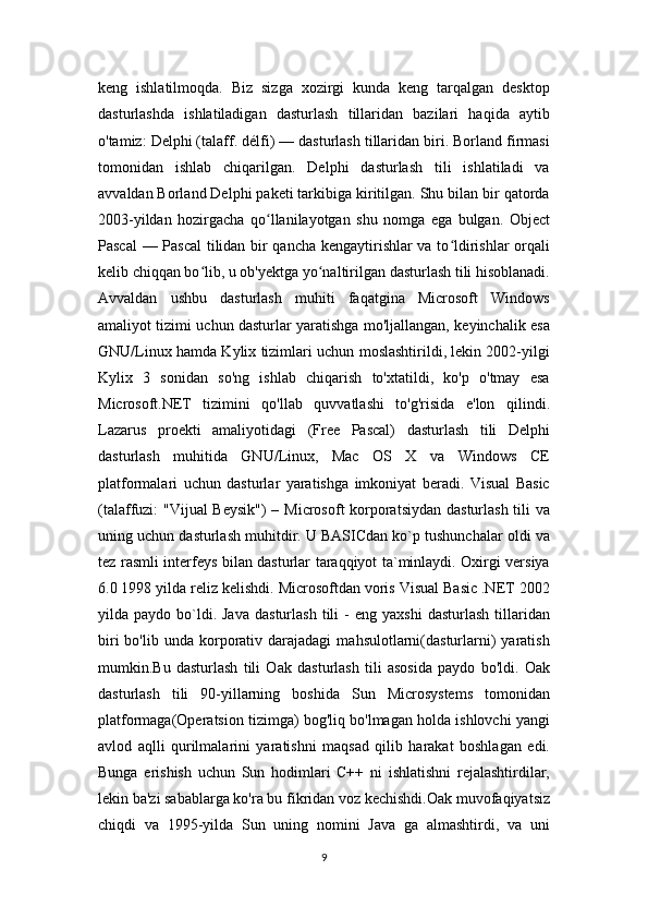 keng   ishlatilmoqda.   Biz   sizga   xozirgi   kunda   keng   tarqalgan   desktop
dasturlashda   ishlatiladigan   dasturlash   tillaridan   bazilari   haqida   aytib
o'tamiz: Delphi (talaff. délfi) — dasturlash tillaridan biri. Borland firmasi
tomonidan   ishlab   chiqarilgan.   Delphi   dasturlash   tili   ishlatiladi   va
avvaldan Borland Delphi paketi tarkibiga kiritilgan. Shu bilan bir qatorda
2003-yildan   hozirgacha   qo llanilayotgan   shu   nomga   ega   bulgan.   Objectʻ
Pascal  — Pascal tilidan bir qancha kengaytirishlar va to ldirishlar orqali	
ʻ
kelib chiqqan bo lib, u ob'yektga yo naltirilgan dasturlash tili hisoblanadi.	
ʻ ʻ
Avvaldan   ushbu   dasturlash   muhiti   faqatgina   Microsoft   Windows
amaliyot tizimi uchun dasturlar yaratishga mo'ljallangan, keyinchalik esa
GNU/Linux hamda Kylix tizimlari uchun moslashtirildi, lekin 2002-yilgi
Kylix   3   sonidan   so'ng   ishlab   chiqarish   to'xtatildi,   ko'p   o'tmay   esa
Microsoft.NET   tizimini   qo'llab   quvvatlashi   to'g'risida   e'lon   qilindi.
Lazarus   proekti   amaliyotidagi   (Free   Pascal)   dasturlash   tili   Delphi
dasturlash   muhitida   GNU/Linux,   Mac   OS   X   va   Windows   CE
platformalari   uchun   dasturlar   yaratishga   imkoniyat   beradi.   Visual   Basic
(talaffuzi: "Vijual Beysik")  – Microsoft korporatsiydan dasturlash tili  va
uning uchun dasturlash muhitdir. U BASICdan ko`p tushunchalar oldi va
tez rasmli interfeys bilan dasturlar taraqqiyot ta`minlaydi. Oxirgi versiya
6.0 1998 yilda reliz kelishdi. Microsoftdan voris Visual Basic .NET 2002
yilda  paydo  bo`ldi.  Java  dasturlash   tili   -  eng  yaxshi   dasturlash   tillaridan
biri  bo'lib  unda  korporativ  darajadagi   mahsulotlarni(dasturlarni)   yaratish
mumkin.Bu   dasturlash   tili   Oak   dasturlash   tili   asosida   paydo   bo'ldi.   Oak
dasturlash   tili   90-yillarning   boshida   Sun   Microsystems   tomonidan
platformaga(Operatsion tizimga) bog'liq bo'lmagan holda ishlovchi yangi
avlod   aqlli   qurilmalarini   yaratishni   maqsad   qilib   harakat   boshlagan   edi.
Bunga   erishish   uchun   Sun   hodimlari   C++   ni   ishlatishni   rejalashtirdilar,
lekin ba'zi sabablarga ko'ra bu fikridan voz kechishdi.Oak muvofaqiyatsiz
chiqdi   va   1995-yilda   Sun   uning   nomini   Java   ga   almashtirdi,   va   uni
9 