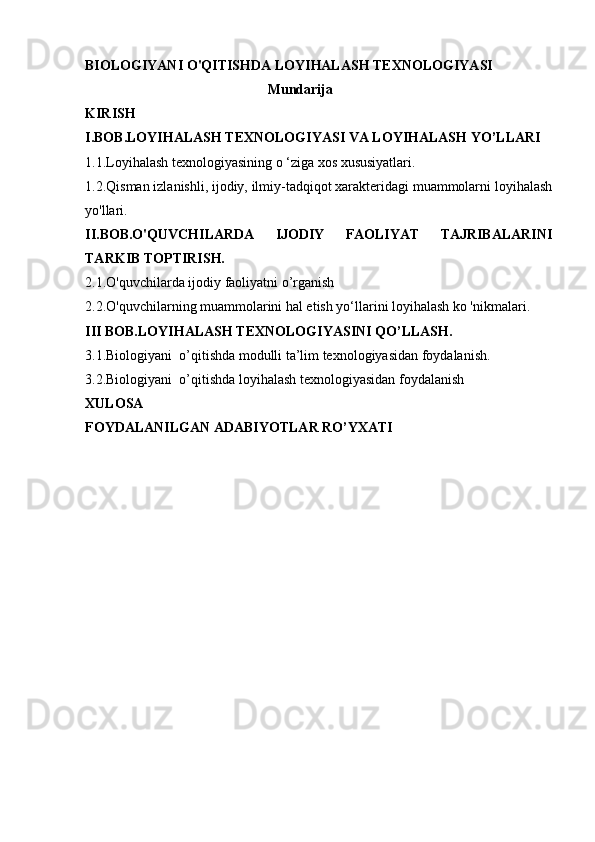 BIOLOGIYANI O'QITISHDA LOYIHALASH TEXNOLOGIYASI 
                                        Mundarija
KIRISH
I.BOB.LOYIHALASH TEXNOLOGIYASI VA LOYIHALASH YO’LLARI
1.1.Loyihalash texnologiyasining  о  ‘ziga xos xususiyatlari. 
1.2.Qisman izlanishli, ijodiy, ilmiy-tadqiqot xarakteridagi muammolarni loyihalash
yo'llari. 
II.BOB.O'QUVCHILARDA   IJODIY   FAOLIYAT   TAJRIBALARINI
TARKIB TOPTIRISH.
2.1.O'quvchilarda ijodiy faoliyatni o’rganish
2.2.O'quvchilarning muammolarini hal etish yo‘llarini loyihalash ko 'nikmalari.
III BOB.LOYIHALASH TEXNOLOGIYASINI QO’LLASH.
3.1.Biologiyani  o’qitishda modulli ta’lim texnologiyasidan foydalanish.
3.2. Biologiyani  o’qitishda  loy ih alash texnologiyasidan foydalanish
XULOSA
FOYDALANILGAN ADABIYOTLAR RO’YXATI 