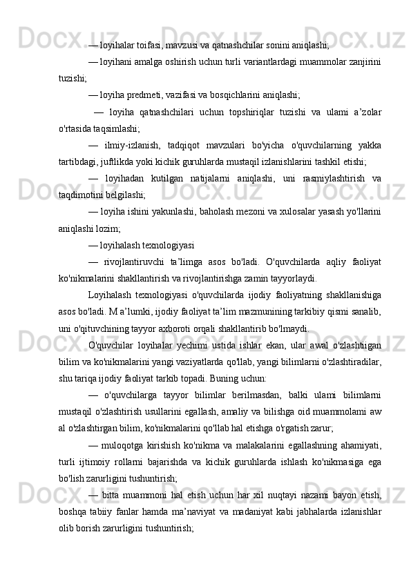 — loyihalar toifasi, mavzusi va qatnashchilar sonini aniqlashi; 
— loyihani amalga oshirish uchun turli variantlardagi muammolar zanjirini
tuzishi; 
— loyiha predmeti, vazifasi va bosqichlarini aniqlashi;
  —   loyiha   qatnashchilari   uchun   topshiriqlar   tuzishi   va   ulami   a’zolar
o'rtasida taqsimlashi; 
—   ilmiy-izlanish,   tadqiqot   mavzulari   bo'yicha   o'quvchilarning   yakka
tartibdagi, juftlikda yoki kichik guruhlarda mustaqil izlanishlarini tashkil etishi; 
—   loyihadan   kutilgan   natijalarni   aniqlashi,   uni   rasmiylashtirish   va
taqdimotini belgilashi; 
— loyiha ishini yakunlashi, baholash mezoni va xulosalar yasash yo'llarini
aniqlashi lozim; 
— loyihalash texnologiyasi 
—   rivojlantiruvchi   ta’limga   asos   bo'ladi.   O'quvchilarda   aqliy   faoliyat
ko'nikmalarini shakllantirish va rivojlantirishga zamin tayyorlaydi.
Loyihalash   texnologiyasi   o'quvchilarda   ijodiy   faoliyatning   shakllanishiga
asos bo'ladi. M a’lumki, ijodiy faoliyat ta’lim mazmunining tarkibiy qismi sanalib,
uni o'qituvchining tayyor axboroti orqali shakllantirib bo'lmaydi. 
O'quvchilar   loyihalar   yechimi   ustida   ishlar   ekan,   ular   awal   o'zlashtiigan
bilim va ko'nikmalarini yangi vaziyatlarda qo'llab, yangi bilimlarni o'zlashtiradilar,
shu tariqa ijodiy faoliyat tarkib topadi. Buning uchun: 
—   o'quvchilarga   tayyor   bilimlar   berilmasdan,   balki   ulami   bilimlarni
mustaqil o'zlashtirish usullarini egallash, amaliy va bilishga oid muammolami aw
al o'zlashtirgan bilim, ko'nikmalarini qo'llab hal etishga o'rgatish zarur; 
—   muloqotga   kirishish   ko'nikma   va   malakalarini   egallashning   ahamiyati,
turli   ijtimoiy   rollarni   bajarishda   va   kichik   guruhlarda   ishlash   ko'nikmasiga   ega
bo'lish zarurligini tushuntirish; 
—   bitta   muammoni   hal   etish   uchun   har   xil   nuqtayi   nazami   bayon   etish,
boshqa   tabiiy   fanlar   hamda   ma’naviyat   va   madaniyat   kabi   jabhalarda   izlanishlar
olib borish zarurligini tushuntirish;  