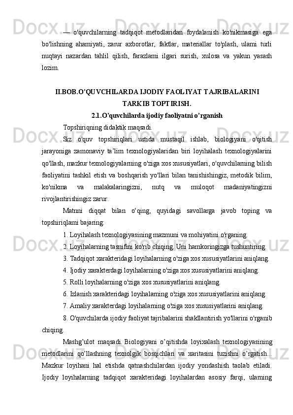 —   o'quvchilarning   tadqiqot   metodlaridan   foydalanish   ko'nikmasiga   ega
bo'lishning   ahamiyati,   zarur   axborotlar,   faktlar,   materiallar   to'plash,   ulami   turli
nuqtayi   nazardan   tahlil   qilish,   farazlami   ilgari   surish,   xulosa   va   yakun   yasash
lozim. 
II.BOB.O'QUVCHILARDA IJODIY FAOLIYAT TAJRIBALARINI
TARKIB TOPTIRISH.
2.1.O'quvchilarda ijodiy faoliyatni o’rganish
Topshiriqning didaktik maqsadi. 
Siz   o'quv   topshiriqlari   ustida   mustaqil   ishlab,   biologiyani   o'qitish
jarayoniga   zamonaviy   ta’lim   texnologiyalaridan   biri   loyihalash   texnologiyalarini
qo'llash, mazkur texnologiyalarning o'ziga xos xususiyatlari, o'quvchilarning bilish
faoliyatini  tashkil   etish  va  boshqarish  yo'llari   bilan  tanishishingiz,   metodik  bilim,
ko'nikma   va   malakalaringizni,   nutq   va   muloqot   madaniyatingizni
rivojlantirishingiz zarur.
Matnni   diqqat   bilan   o‘qing,   quyidagi   savollarga   javob   toping   va
topshiriqlami bajaring: 
1. Loyihalash texnologiyasining mazmuni va mohiyatini o'rganing. 
2. Loyihalarning tasnifini ko'rib chiqing. Uni hamkoringizga tushuntiring. 
3. Tadqiqot xarakteridagi loyihalarning o'ziga xos xususiyatlarini aniqlang. 
4. Ijodiy xarakterdagi loyihalarning o'ziga xos xususiyatlarini aniqlang. 
5. Rolli loyihalarning o'ziga xos xususiyatlarini aniqlang. 
6. Izlanish xarakteridagi loyihalarning o'ziga xos xususiyatlarini aniqlang. 
7. Amaliy xarakterdagi loyihalarning o'ziga xos xususiyatlarini aniqlang. 
8. O'quvchilarda ijodiy faoliyat tajribalarini shakllantirish yo'llarini o'rganib
chiqing. 
Mashg’ulot   maqsadi.   Biologiyani   o’qitishda   loyixalash   texnologiyasining
metodlarini   qo’llashning   texnolgik   bosqichlari   va   xaritasini   tuzishni   o’rgatish...
Mazkur   loyihani   hal   etishda   qatnashchilardan   ijodiy   yondashish   taolab   etiladi.
Ijodiy   loyihalarning   tadqiqot   xarakteridagi   loyihalardan   asosiy   farqi,   ularning 