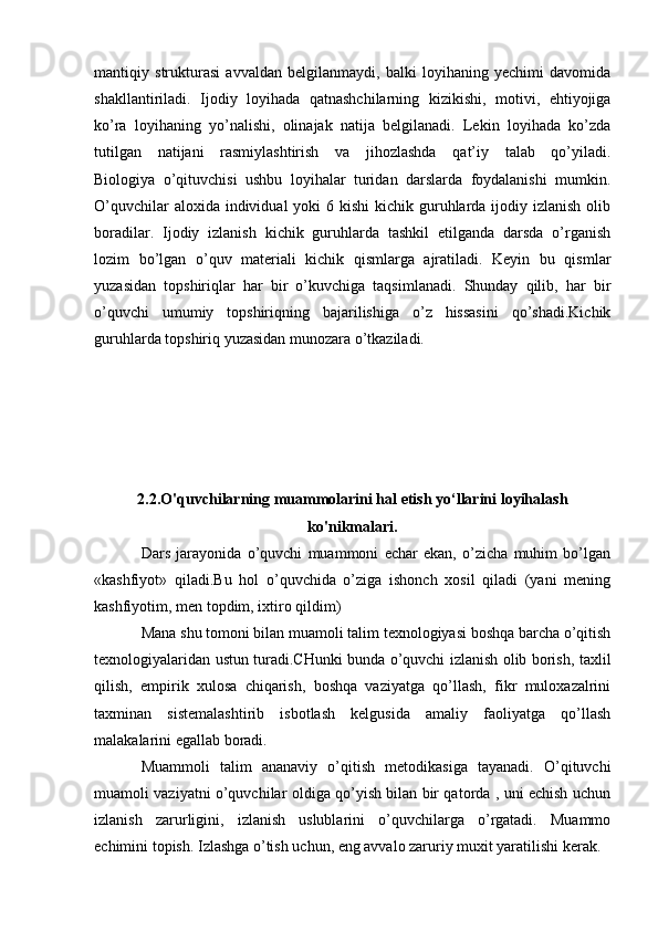 mantiqiy   strukturasi   avvaldan   belgilanmaydi,   balki   loyihaning   yechimi   davomida
shakllantiriladi.   Ijodiy   loyihada   qatnashchilarning   kizikishi,   motivi,   ehtiyojiga
ko’ra   loyihaning   yo’nalishi,   olinajak   natija   belgilanadi.   Lekin   loyihada   ko’zda
tutilgan   natijani   rasmiylashtirish   va   jihozlashda   qat’iy   talab   qo’yiladi.
Biologiya   o’qituvchisi   ushbu   loyihalar   turidan   darslarda   foydalanishi   mumkin.
O’quvchilar  aloxida individual  yoki  6 kishi  kichik guruhlarda ijodiy izlanish olib
boradilar.   Ijodiy   izlanish   kichik   guruhlarda   tashkil   etilganda   darsda   o’rganish
lozim   bo’lgan   o’quv   materiali   kichik   qismlarga   ajratiladi.   Keyin   bu   qismlar
yuzasidan   topshiriqlar   har   bir   o’kuvchiga   taqsimlanadi.   Shunday   qilib,   har   bir
o’quvchi   umumiy   topshiriqning   bajarilishiga   o’z   hissasini   qo’shadi.Kichik
guruhlarda topshiriq yuzasidan munozara o’tkaziladi.
2.2.O'quvchilarning muammolarini hal etish yo‘llarini loyihalash
ko'nikmalari.
Dars   jarayonida   o’quvchi   muammoni   echar   ekan,   o’zicha   muhim   bo’lgan
«kashfiyot»   qiladi.Bu   hol   o’quvchida   o’ziga   ishonch   xosil   qiladi   (yani   mening
kashfiyotim, men topdim, ixtiro qildim)
Mana shu tomoni bilan muamoli talim texnologiyasi boshqa barcha o’qitish
texnologiyalaridan ustun turadi.CHunki bunda o’quvchi izlanish olib borish, taxlil
qilish,   empirik   xulosa   chiqarish,   boshqa   vaziyatga   qo’llash,   fikr   muloxazalrini
taxminan   sistemalashtirib   isbotlash   kelgusida   amaliy   faoliyatga   qo’llash
malakalarini egallab boradi.
Muammoli   talim   ananaviy   o’qitish   metodikasiga   tayanadi.   O’qituvchi
muamoli vaziyatni o’quvchilar oldiga qo’yish bilan bir qatorda , uni echish uchun
izlanish   zarurligini,   izlanish   uslublarini   o’quvchilarga   o’rgatadi.   Muammo
echimini topish. Izlashga o’tish uchun, eng avvalo zaruriy muxit yaratilishi kerak. 