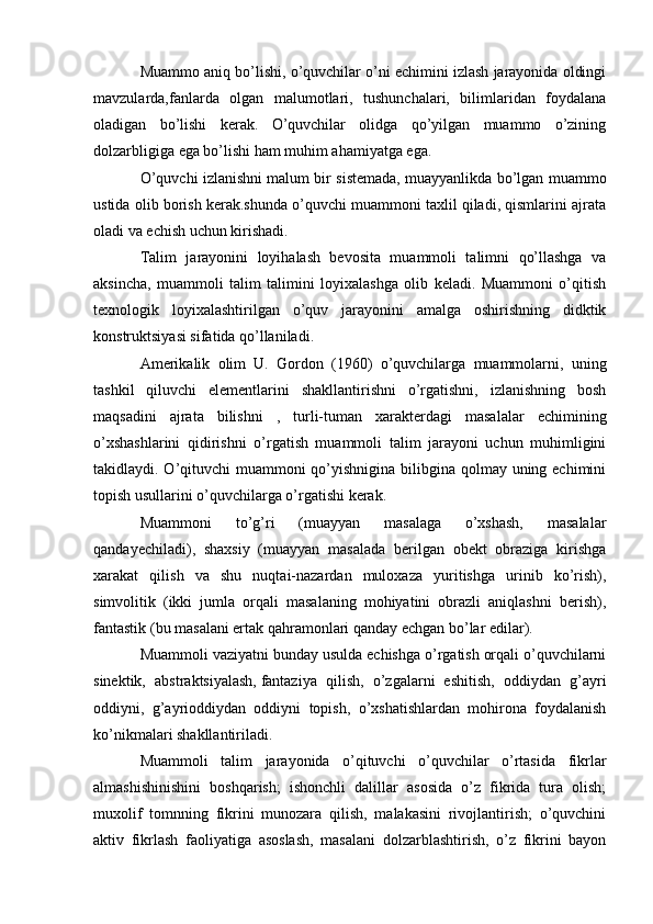 Muammo aniq bo’lishi, o’quvchilar o’ni echimini izlash jarayonida oldingi
mavzularda,fanlarda   olgan   malumotlari,   tushunchalari,   bilimlaridan   foydalana
oladigan   bo’lishi   kerak.   O’quvchilar   olidga   qo’yilgan   muammo   o’zining
dolzarbligiga ega bo’lishi ham muhim ahamiyatga ega.
O’quvchi izlanishni malum bir sistemada, muayyanlikda bo’lgan muammo
ustida olib borish kerak.shunda o’quvchi muammoni taxlil qiladi, qismlarini ajrata
oladi va echish uchun kirishadi.
Talim   jarayonini   loyihalash   bevosita   muammoli   talimni   qo’llashga   va
aksincha,   muammoli   talim   talimini   loyixalashga   olib   keladi.   Muammoni   o’qitish
texnologik   loyixalashtirilgan   o’quv   jarayonini   amalga   oshirishning   didktik
konstruktsiyasi sifatida qo’llaniladi.
Amerikalik   olim   U.   Gordon   (1960)   o’quvchilarga   muammolarni,   uning
tashkil   qiluvchi   elementlarini   shakllantirishni   o’rgatishni,   izlanishning   bosh
maqsadini   ajrata   bilishni   ,   turli-tuman   xarakterdagi   masalalar   echimining
o’xshashlarini   qidirishni   o’rgatish   muammoli   talim   jarayoni   uchun   muhimligini
takidlaydi. O’qituvchi muammoni  qo’yishnigina bilibgina qolmay uning echimini
topish usullarini o’quvchilarga o’rgatishi kerak.
Muammoni   to’g’ri   (muayyan   masalaga   o’xshash,   masalalar
qandayechiladi),   shaxsiy   (muayyan   masalada   berilgan   obekt   obraziga   kirishga
xarakat   qilish   va   shu   nuqtai-nazardan   muloxaza   yuritishga   urinib   ko’rish),
simvolitik   (ikki   jumla   orqali   masalaning   mohiyatini   obrazli   aniqlashni   berish),
fantastik (bu masalani ertak qahramonlari qanday echgan bo’lar edilar).
Muammoli vaziyatni bunday usulda echishga o’rgatish orqali o’quvchilarni
sinektik,   abstraktsiyalash,   fantaziya   qilish,   o’zgalarni   eshitish,   oddiydan   g’ayri
oddiyni,   g’ayrioddiydan   oddiyni   topish,   o’xshatishlardan   mohirona   foydalanish
ko’nikmalari shakllantiriladi.
Muammoli   talim   jarayonida   o’qituvchi   o’quvchilar   o’rtasida   fikrlar
almashishinishini   boshqarish;   ishonchli   dalillar   asosida   o’z   fikrida   tura   olish;
muxolif   tomnning   fikrini   munozara   qilish,   malakasini   rivojlantirish;   o’quvchini
aktiv   fikrlash   faoliyatiga   asoslash,   masalani   dolzarblashtirish,   o’z   fikrini   bayon 