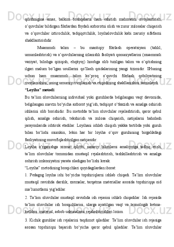 qilishnigina   emas,   balkim   boshqalarni   ham   eshitish   mahoratini   rivojlantirish,
o’quvchilar bildirgan fikrlardan foydali axborotni olish va zurur xulosalar chiqarish
va   o’quvchilar   ixtirochilik,   tadqiqotchilik,   loyihalovchilik   kabi   zaruriy   sifatlarni
shakllantirishdir.
Muammoli   talim   –   bu   mantiqiy   fikrlash   operatsiyasi   (tahlil,
umumlashtirish) va o’quvchilarning izlanishli faoliyati qonuniyatlarini (muammoli
vaziyat,   bilishga   qiziqish,   ehqtiyoj)   hisobga   olib   tuzilgan   talim   va   o’qitishning
ilgari   malum   bo’lgan   usullarini   qo’llash   qoidalarining   yangi   tizimidir.   SHuning
uchun   ham   muammoli   talim   ko’proq   o’quvchi   fikrlash   qobiliyatining
rivojlanishini, uning umumiy rivojlanish va etiqodining shakllanishini taminlaydi. 
“Loyiha” metodi 
Bu   ta’lim   oluvchilarning   individual   yoki   guruhlarda   belgilangan   vaqt   davomida,
belgilangan mavzu bo‘yicha axborot yig‘ish, tadqiqot o‘tkazish va amalga oshirish
ishlarini   olib   borishidir.   Bu   metodda   ta’lim   oluvchilar   rejalashtirish,   qaror   qabul
qilish,   amalga   oshirish,   tekshirish   va   xulosa   chiqarish,   natijalarni   baholash
jarayonlarida   ishtirok   etadilar.   Loyihani   ishlab   chiqish   yakka   tartibda   yoki   guruh
bilan   bo‘lishi   mumkin,   lekin   har   bir   loyiha   o‘quv   guruhining   birgalikdagi
faoliyatining muvofiqlashtirilgan natijasidir. 
Loyiha   o‘rganishga   xizmat   qilittti,   nazariy   bilimlarni   amaliyotga   tadbiq   etish,
ta’lim   oluvchilar   tomonidan   mustaqil   rejalashtirish,   tashkillashtirish   va   amalga
oshirish imkoniyatini yarata oladigan bo‘lishi kerak. 
“Loyiha” metodining bosqichlari quyidagilardan iborat: 
1.   Pedagog   loyiha   ishi   bo‘yicha   topshiriqlarni   ishlab   chiqadi.   Ta’lim   oluvchilar
mustaqil   ravishda   darslik,   sxemalar,   tarqatma   materiallar   asosida   topshiriqqa   oid
ma’lumotlarni yig‘adilar. 
2.   Ta’lim   oluvchilar   mustaqil   ravishda   ish   rejasini   ishlab   chiqadilar.   Ish   rejasida
ta’lim   oluvchilar   ish   bosqichlarini,   ularga   ajratilgan   vaqt   va   texnologik   ketma-
ketlikni, material, asbob-uskunalarni rejalashtirishlari lozim. 
3.  Kichik  guruhlar  ish   rejalarini   taqdimot   qiladilar.  Ta’lim  oluvchilar   ish  rejasiga
asosan   topshiriqni   bajarish   bo‘yicha   qaror   qabul   qiladilar.   Ta’lim   oluvchilar 