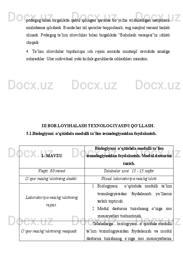 pedagog bilan birgalikda qabul qilingan qarorlar bo‘yicha erishiladigan natijalarni
muhokama qilishadi. Bunda har xil qarorlar taqqoslanib, eng maqbul variant tanlab
olinadi.   Pedagog   ta’lim   oluvchilar   bilan   birgalikda   “Baholash   varaqasi”ni   ishlab
chiqadi. 
4.   Ta’lim   oluvchilar   topshiriqni   ish   rejasi   asosida   mustaqil   ravishda   amalga
oshiradilar. Ular individual yoki kichik guruhlarda ishlashlari mumkin .
III BOB.LOYIHALASH TEXNOLOGIYASINI QO’LLASH.
3.1.Biologiyani  o’qitishda modulli ta’lim texnologiyasidan foydalanish.
1-  MAVZU Biologiyani  o’qitishda  modulli ta’lim
texnologiyasidan foydalanish . Modul dasturini
tuzish.
Vaqti: 80 minut Talabalar soni: 13 - 15 nafar
O`quv mashg’ulotining shakli: Vizual laboratoriya mashg’uloti
Laboratoriya mashg’ulotining
rejasi: 1. Biologiya ni     o qitishda   modulli   ta’limʻ
texnologiyasidan   foydalanish   yo llarini	
ʻ
tarkib toptirish. 
2. Modul   dasturini   tuzishning   o ziga   xos	
ʻ
xususiyatlari tushuntirish .
O`quv   mashg’ulotining   maqsadi :        Talabalarga     b iologiyani   o’qitishda   modulli
ta’lim   texnologiyasidan   foydalanish   va   m odul
dasturini   tuzish ning   o`ziga   xos   xususiyatlarini 