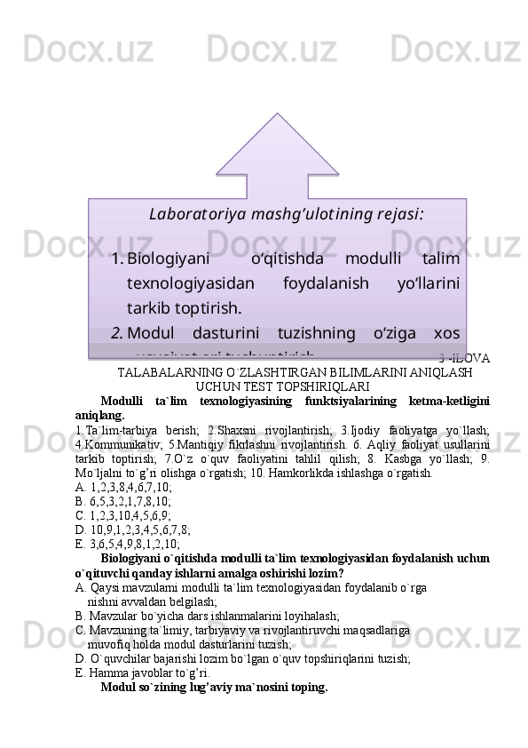 3 - ILOVA
TALABALARNING O`ZLASHTIRGAN BILIMLARINI ANIQLASH
UCHUN TEST TOPSHIRIQLARI
Modulli   ta`lim   texnologiyasining   funktsiyalarining   ketma-ketligini
aniqlang.
1.Ta`lim-tarbiya   berish;   2.Shaxsni   rivojlantirish;   3.Ijodiy   faoliyatga   yo`llash;
4.Kommunikativ;   5.Mantiqiy   fikrlashni   rivojlantirish.   6.   Aq liy   faoliyat   usullarini
tarkib   toptirish;   7.O`z   o`quv   faoliyatini   tahlil   qilish;   8.   Kasbga   yo`llash;   9.
Mo`ljalni to`g’ri olishga o`rgatish; 10. Hamkorlikda ishlashga o`rgatish.
A. 1,2,3,8,4,6,7,10; 
B. 6,5,3,2,1,7,8,10; 
C. 1,2,3,10,4,5,6,9;
D. 10,9,1,2,3,4,5,6,7,8; 
E. 3,6,5,4,9,8,1,2,10;
Biologiyani o`qitishda modulli ta`lim texnologiyasidan foydalanish uchun
o`qituvchi qanday ishlarni amalga oshirishi lozim?
A. Qaysi mavzularni modulli ta`lim texnologiyasidan foydalanib o`rga    
    nish ni avvaldan belgilash;  
B. Mavzular bo`yicha dars ishlanmalarini loyihalash;
C. Mavzuning ta`limiy, tarbiyaviy va rivojlantiruvchi maqsadlariga  
    muvofiq holda modul dasturlarini tuzish;
D. O`quvchilar bajarishi lozim bo`lgan o`quv topshiriqlarini tuzish;
E. Hamma javoblar to`g’ri.
Modul so`zining lug’aviy ma`nosini toping. Laborat oriya mashg’ulot ining re jasi:
1. Biologiya ni     oʻqitishda   modulli   talim
texnologiyasidan   foydalanish   yoʻllarini
tarkib toptirish. 
2. Modul   dasturini   tuzishning   oʻziga   xos
xususiyatlari tushuntirish .  