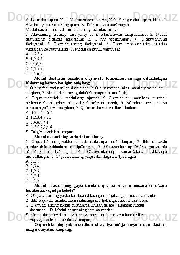 A. Lotincha - qism, blok. V. frantsuzcha - qism, blok. S. inglizcha - qism, blok. D.
Ruscha - yaxlit narsaning qismi. E. To`g’ri javob berilmagan.
Modul dasturlari o`zida nimalarni mujassamlashtiradi?
1.   Mavzuning   ta`limiy,   tarbiyaviy   va   rivojlantiruvchi   maqsadlarini;   2.   Modul
dasturining   didaktik   maqsadini;   3.   O`quv   topshiriqlari;   4.   O`qituvchining
faoliyatini;   5.   O`quvchilarning   faoliyatini;   6.   O`quv   topshiriqlarini   bajarish
yuzasidan ko`rsatmalarni; 7. Modul dasturini yakunlash.
A. 1,2,3,4. 
B. 1,2,5,6. 
C 2,3,6,7. 
D. 1,3,5,7. 
E. 2,4,6,7.
Modul   dasturini   tuzishda   o`qituvchi   tomonidan   amalga   oshiriladigan
ishlarning ketma-ketligini aniqlang.
1. O`quv faoliyati usullarini aniqlash. 2. O`quv materialining mantiqiy yo`nalishini
aniqlash; 3. Modul dasturining didaktik maqsadini aniqlash; 
4.   O`quv   materialini   modullarga   ajratish;   5.   O`quvchilar   modullarni   mustaqil
o`zlashtirishlari   uchun   o`quv   topshiriqlarini   tuzish;   6.   Bilimlarni   aniqlash   va
baholash yo`llarini belgilash; 7. Qo`shimcha materiallarni tanlash.
A. 3,2,1,4,5,6,7.  
B. 1,2,3,4,5,6,7. 
C. 2,4,6,5,7,1. 
D. 1,3,5,7,2,4,6. 
E. To`g’ri javob berilmagan.
Modul dasturining turlarini aniqlang.
1.   O`quvchilarning   yakka   tartibda   ishlashiga   mo`ljallangan;   2.   Ikki   o`quvchi
hamkorlikda   ishlashiga   mo`ljallangan;   3.   O`quvchilarning   kichik   guruhlarda
ishlashiga   mo`ljallangan;   4.   O`quvchilarning   komandalarda   ishlashiga
mo`ljallangan; 5. O`quvchilarning yalpi ishlashiga mo`ljallangan.
A. 1,3,5.  
B. 2,3,4.  
C. 1,2,3.  
D. 1,2,4.   
E. 3,4,5.
Modul     dasturining   qaysi   turida   o`quv   bahsi   va   munozaralar,   o`zaro
hamkorlik vujudga keladi?
A. O`quvchilarning yakka tartibda ishlashiga mo`ljallangan modul dasturida; 
B. Ikki o`quvchi hamkorlikda ishlashiga mo`ljallangan modul dasturida; 
C. O`quvchilarning kichik guruhlarda ishlashiga mo`ljallangan modul 
    dasturida;   D. Modul dasturining hamma turida;
E. Modul dasturlarida o`quv bahsi va munozaralar, o`zaro hamkorlikni 
    vujudga keltirish ko`zda tutilmagan;
O`quvchilarning yakka tartibda ishlashiga mo`ljallangan modul dasturi -
ning mohiyatini aniqlang. 