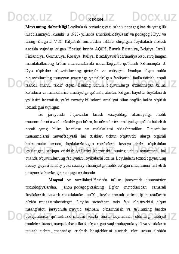 KIRISH
Mavzuning   dolzarbligi. Loyihalash   texnologiyasi   jahon   pedagogikasida   yangilik
hisoblanmaydi, chunki, u 1920- yillarda amerikalik faylasuf va pedagog J.Dyu va
uning   shogirdi   V.X.   Kilpatrik   tomonidan   ishlab   chiqilgan   loyihalash   metodi
asosida   vujudga   kelgan.   Hozirgi   kunda   AQSH,   Buyuk   Britaniya,   Belgiya,   Isroil,
Finlandiya, Germaniya, Rossiya, Italiya, BraziliyavaNiderlandiya kabi rivojlangan
mamlakatlaming   ta’lim   muassasalarida   muvaffaqiyatli   qo‘llanib   kelinmoqda.   J.
Dyu   o'qitishni   o'quvchilarning   qiziqishi   va   ehtiyojini   hisobga   olgan   holda
o'quvchilarning   muayyan   maqsadga   yo'naltirilgan   faoliyatini   faollashtirish   orqali
tashkil   etishni   taklif   etgan.   Buning   uchun   o'quvchilarga   o'zlashtirgan   bilim,
ko'nikma va malakalarini amaliyotga qo'llash, ulardan kelgusi hayotda foydalanish
yo'llarini   ko'rsatish,   ya’ni   nazariy   bilimlarni   amaliyot   bilan   bog'liq   holda   o'qitish
lozimligini uqtirgan. 
Bu   jarayonda   o'quvchilar   tanish   vaziyatdagi   ahamiyatga   molik
muammolarni aw al o'zlashtirgan bilim, ko'nikmalarini amaliyotga qo'llab hal etish
orqali   yangi   bilim,   ko'nikma   va   malakalami   o'zlashtiradilar.   O'quvchilar
muammolarni   muvaffaqiyatli   hal   etishlari   uchun   o'qituvchi   ularga   tegishli
ko'rsatmalar   berishi,   foydalaniladigan   manbalami   tavsiya   etishi,   o'qitishdan
ko'zlangan   natijaga   erishish   yo'llarini   ko'rsatishi,   buning   uchun   muammoni   hal
etishda o'quvchilarning faoliyatini loyihalashi lozim. Loyihalash texnologiyasining
asosiy g'oyasi amaliy yoki nazariy ahamiyatga molik bo'lgan muammoni hal etish
jarayonida ko'zlangan natijaga erishishdir. 
            Maqsad   va   vazifalari. Hozirda   ta’lim   jarayonida   innovatsion
texnologiyalardan,   jahon     pedagogikasining   ilg’or   metodlaridan   samarali
foydalanish   dolzarb   masalalardan   bo’lib,   loyiha   metodi   ta’lim   ilg’or   usullarini
o’zida   mujassamlashtirgan.   Loyiha   metodidan   tarix   fani   o’qituvchisi   o’quv
mashg’uloti   jarayonida     mavjud   tajribani   o’zlashtirish   va   ta’limning   barcha
bosqichlarida   qo’llashdek   muhim   vazifa   turadi.   Loyihalash   -   oldindagi   faoliyat
modelini tuzish, mavjud sharoitlardao’rnatilgan vaqt mobaynida yo’l va vositalarni
tanlash   uchun,   maqsadga   erishish   bosqichlarini   ajratish,   ular   uchun   alohida 