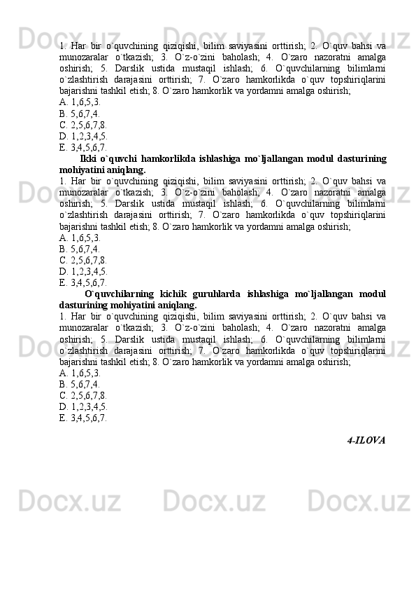 1.   Har   bir   o`quvchining   qiziqishi,   bilim   saviyasini   orttirish;   2.   O`quv   bahsi   va
munozaralar   o`tkazish;   3.   O`z-o`zini   baholash;   4.   O`zaro   nazoratni   amalga
oshirish;   5.   Darslik   ustida   mustaqil   ishlash;   6.   O`quvchilarning   bilimlarni
o`zlashtirish   darajasini   orttirish;   7.   O`zaro   hamkorlikda   o`quv   topshiriqlarini
bajarishni tashkil etish; 8. O`zaro hamkorlik va yordamni amalga oshirish;
A. 1,6,5,3.  
B. 5,6,7,4.   
C. 2,5,6,7,8.   
D. 1,2,3,4,5.  
E. 3,4,5,6,7.  
Ikki   o`quvchi   hamkorlikda   ishlashiga   mo`ljallangan   modul   dasturi ning
mohiyatini aniqlang.
1.   Har   bir   o`quvchining   qiziqishi,   bilim   saviyasini   orttirish;   2.   O`quv   bahsi   va
munozaralar   o`tkazish;   3.   O`z-o`zini   baholash;   4.   O`zaro   nazoratni   amalga
oshirish;   5.   Darslik   ustida   mustaqil   ishlash;   6.   O`quvchilarning   bilimlarni
o`zlashtirish   darajasini   orttirish;   7.   O`zaro   hamkorlikda   o`quv   topshiriqlarini
bajarishni tashkil etish; 8. O`zaro hamkorlik va yordamni amalga oshirish;
A. 1,6,5,3.  
B. 5,6,7,4.   
C. 2,5,6,7,8.  
D. 1,2,3,4,5.  
E. 3,4,5,6,7.  
O`quvchilarning   kichik   guruhlarda   ishlashiga   mo`ljallangan   modul
dasturi ning mohiyatini aniqlang.
1.   Har   bir   o`quvchining   qiziqishi,   bilim   saviyasini   orttirish;   2.   O`quv   bahsi   va
munozaralar   o`tkazish;   3.   O`z-o`zini   baholash;   4.   O`zaro   nazoratni   amalga
oshirish;   5.   Darslik   ustida   mustaqil   ishlash;   6.   O`quvchilarning   bilimlarni
o`zlashtirish   darajasini   orttirish;   7.   O`zaro   hamkorlikda   o`quv   topshiriqlarini
bajarishni tashkil etish; 8. O`zaro hamkorlik va yordamni amalga oshirish;
A. 1,6,5,3.  
B. 5,6,7,4.   
C. 2,5,6,7,8.   
D. 1,2,3,4,5.  
E. 3,4,5,6,7.  
4- ILOVA 