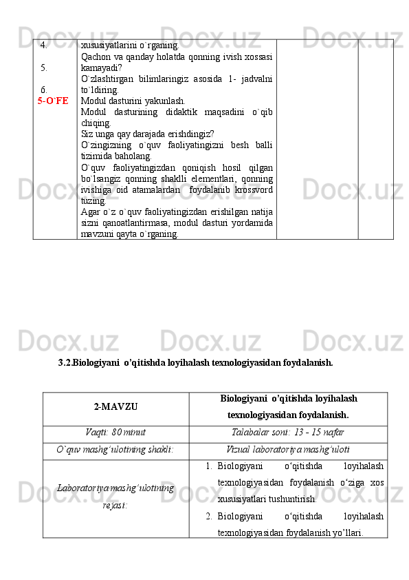  4.
 5. 
 6.
5-O`FE xususiyatlarini o`rganing.
Qachon va qanday holatda qonning ivish xossasi
kamayadi?
O`zlashtirgan   bilimlaringiz   asosida   1-   jadvalni
to`ldiring.
Modul dasturini yakunlash.
Modul   dasturining   didaktik   maqsadini   o`qib
chiqing. 
Siz unga qay darajada erishdingiz?
O`zingizning   o`quv   faoliyatingizni   besh   balli
tizimida baholang.
O`quv   faoliyatingizdan   qoniqish   hosil   qilgan
bo`lsangiz   qonning   shaklli   elementlari,   qonning
ivishiga   oid   atamalardan     foydalanib   krossvord
tuzing.
Agar o`z o`quv faoliyatingizdan erishilgan natija
sizni   qanoatlantirmasa,   modul   dasturi   yordamida
mavzuni qayta o`rganing. 
3.2. Biologiyani  o’qitishda  loy ih alash texnologiyasidan foydalanish.
2- MAVZU Biologiyani  o’qitishda  loy ih alash
texnologiyasidan foydalanish .
Vaqti: 80 minut Talabalar soni: 13 - 15 nafar
O`quv mashg’ulotining shakli: Vizual laboratoriya mashg’uloti
Laboratoriya mashg’ulotining
rejasi: 1. Biologiyani   o qitishda   loyihalashʻ
texnologiyasidan   foydalanish   o ziga   xos	
ʻ
xususiyatlari tushuntirish.
2. Biologiyani   o qitishda   loyihalash	
ʻ
texnologiyasi dan foydalanish yo’llari . 