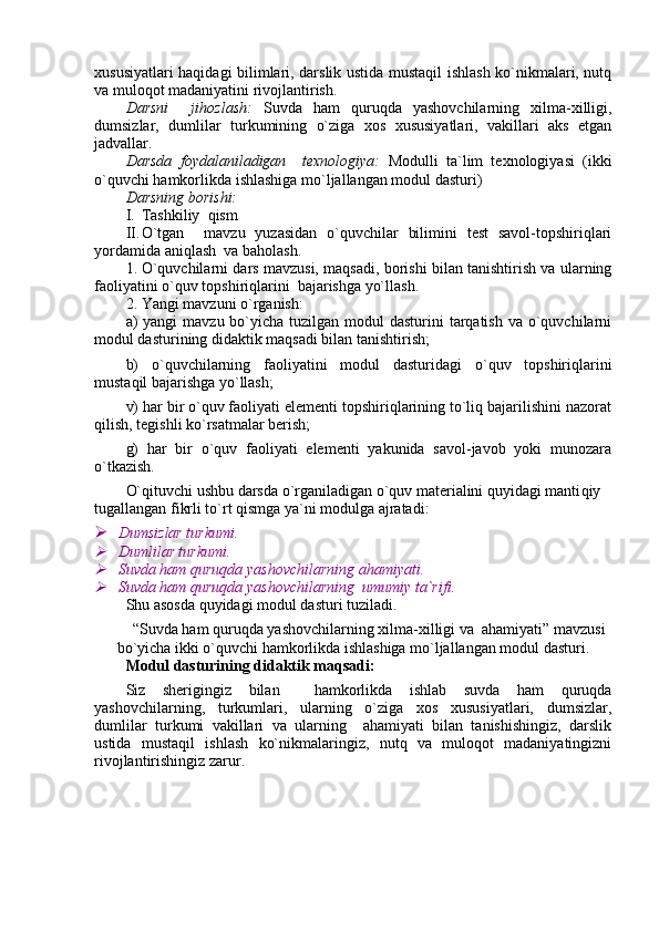 xususiyatlari haqidagi bilimlari, darslik ustida mustaqil ishlash ko`nikmalari, nutq
va muloqot madaniyatini rivojlantirish.
Darsni     jihozlash:   Suvda   ham   quruqda   yashovchilarning   xilma-xilligi,
dumsizlar,   dumlilar   turkumining   o`ziga   xos   xususiyatlari,   vakillari   aks   etgan
jadvallar.
Darsda   foydalaniladigan     texnologiya:   Modulli   ta`lim   texnologiyasi   (ikki
o`quvchi hamkorlikda ishlashiga mo`ljallangan modul dasturi)
Darsning borishi:
I. Tashkiliy  qism
II. O`tgan     mavzu   yuzasidan   o`quvchilar   bilimini   test   savol-topshiriqlari
yordamida aniqlash  va baholash.
1. O`quvchilarni dars mavzusi, maqsadi, borishi bilan tanishtirish va ularning
faoliyatini o`quv topshiriqlarini  bajarishga yo`llash.
2. Y a ngi mavzuni o`rganish:
a)  yangi  mavzu bo`yicha  tuzilgan modul  dasturini  tarqatish  va o`quvchilarni
modul dasturining didaktik maqsadi bilan tanishtirish;
b)   o`quvchilarning   faoliyatini   modul   dasturidagi   o`quv   topshiriqlarini
mustaqil bajarishga yo`llash;
v) har bir o`quv faoliyati elementi topshiriqlarining to`liq bajarilishini nazorat
qilish, tegishli ko`rsatmalar berish;
g)   har   bir   o`quv   faoliyati   elementi   yakunida   savol-javob   yoki   munozara
o`tkazish. 
O`qituvchi ushbu darsda o`rganiladigan o`quv materialini quyidagi manti qiy 
tugallangan fikrli to`rt qismga ya`ni modulga ajratadi:
   Dumsizlar turkumi.
  Dumlilar turkumi.

  Suvda ham quruqda yashovchilarning ahamiyati.

 Suvda ham quruqda yashovchilarning  umumiy ta`rifi.
Shu asosda quyidagi modul dasturi tuziladi.
“Suvda ham quruqda yashovchilarning xilma-xilligi va  ahamiyati” mavzusi
bo`yicha ikki o`quvchi hamkorlikda ishlashiga mo`ljallangan modul dasturi.
Modul dasturining didaktik maqsadi:
Siz   sherigingiz   bilan     hamkorlikda   ishlab   suvda   ham   quruqda
yashovchilarning,   turkumlari,   ularning   o`ziga   xos   xususiyatlari,   dumsizlar,
dumlilar   turkumi   vakillari   va   ularning     ahamiyati   bilan   tanishishingiz,   darslik
ustida   mustaqil   ishlash   ko`nikmalaringiz,   nutq   va   muloqot   madaniyatingizni
rivojlantirishingiz zarur. 