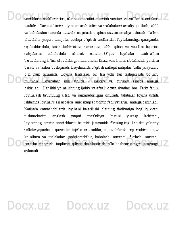 vazifalarni shakllantirish, o’quv axborotini etkazish vositasi  va yo’llarini aniqlash
usulidir.     Tarix ta’limini loyihalar usuli   bilim va malakalarni amaliy qo’llash, tahlil
va baholashni  nazarda tutuvchi majmuali o’qitish usulini amalga oshiradi. Ta’lim
oluvchilar   yuqori   darajada,   boshqa   o’qitish   usullaridan   foydalanishga   qaraganda,
rejalashtirishda,   tashkillashtirishda,   nazoratda,   tahlil   qilish   va   vazifani   bajarish
natijalarini   baholashda   ishtirok   etadilar.   O’quv   loyihalar   usuli   ta’lim
beruvchining   ta’lim oluvchilarga muammoni, faraz, vazifalarni ifodalashda yordam
beradi va tezkor boshqaradi. Loyihalarda o’qitish nafaqat natijalar, balki jarayonini
o’zi   ham   qimmatli.   Loyiha   fanlararo,   bir   fan   yoki   fan   tashqarisida   bo’lishi
mumkin.   Loyihalash   ikki   usulda   -   shaxsiy   va   guruhiy   asosda   amalga
oshiriladi.     Har ikki yo’nalishning ijobiy va afzallik xususiyatlari bor. Tarix fanini
loyihalash   ta’limning   sifati   va   samaradorligini     oshiradi,   talabalar   loyiha   ustida
ishlashda loyiha rejasi asosida     aniq maqsad uchun faoliyatlarini     amalga oshiriladi.
Natijada   qatnashchilarda   loyihani   bajarilishi   o’zining   faoliyatiga   bog’liq   ekani
tushunchasini   anglash   yuqori   mas’uliyat   hissini   yuzaga   keltiradi;
loyihaning     barcha bosqichlarini bajarish jarayonida fikrning tug’ilishidan yakuniy
refleksiyagacha   o’quvchilar   tajriba   orttiradilar;   o’quvchilarda   eng   muhim   o’quv
ko’nikma   va   malakalari   (tadqiqotchilik,   baholash,   mustaqil   fikrlash,   mustaqil
qarorlar   chiqarish,   taqdimot   qilish)   shakllantirish   to’la   boshqariladigan   jarayonga
aylanadi. 