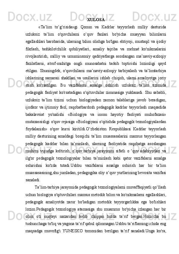 XULOSA
«Ta’lim   to‘g‘risida»gi   Qonun   va   Kadrlar   tayyorlash   milliy   dasturida
uzluksiz   ta’lim   o'quvchilami   o‘quv   fanlari   bo'yicha   muayyan   bilimlarni
egallashlari barobarida, ularning bilim olishga bo'lgan ehtiyoji, mustaqil va ijodiy
fikrlash,   tashkilotchilik   qobiliyatlari,   amaliy   tajriba   va   mehnat   ko'nikmalarini
rivojlantirish,   milliy   va   umuminsoniy   qadriyatlarga   asoslangan   ma’naviy-axloqiy
fazilatlarni,   atrof-muhitga   ongli   munosabatni   tarkib   toptirishi   lozimligi   qayd
etilgan.   Shuningdek,   o'quvchilami   ma’naviy-axloqiy   tarbiyalash   va   ta’limtarbiya
ishlarining   samaraii   shakllari   va   usullarini   ishlab   chiqish,   ularni   amaliyotga   joriy
etish   ko'rsatilgan.   Bu   vazifalarni   amalga   oshirish   uzluksiz   ta’lim   tizimida
pedagogik   faoliyat   ko'rsatadigan   o'qituvchilar   zimmasiga   yuklanadi.   Shu   sababli,
uzluksiz   ta’lim   tizimi   uchun   biologiyadan   zamon   talablariga   javob   beradigan,
ijodkor   va   ijtimoiy   faol,   raqobatbardosh   pedagogik   kadrlar   tayyorlash   maqsadida
bakalavriat   yo'nalishi   «Biologiya   va   inson   hayotiy   faoliyati   muhofazasi»
mutaxassisligi o'quv rejasiga «Biologiyani o'qitishda pedagogik texnologiyalardan
foydalanish»   o'quv   kursi   kiritildi.O‘zbekiston   Respublikasi   Kadrlar   tayyorlash
milliy   dasturining   amaldagi   bosqichi   ta’lim   muassasalarini   maxsus   tayyorlangan
pedagogik   kadrlar   bilan   ta’minlash,   ularning   faoliyatida   raqobatga   asoslangan
muhitni   vujudga   keltirish,   o‘quv   tarbiya   jarayonini   sifatli   o   ‘quv   adabiyotlari   va
ilg'or   pedagogik   texnologiyalar   bilan   ta’minlash   kabi   qator   vazifalarni   amalga
oshirishni   ko'zda   tutadi.Ushbu   vazifalarni   amalga   oshirish   har   bir   ta’lim
muassasasining,shu jumladan, pedagogika oliy o‘quv yurtlarining bevosita vazifasi
sanaladi.
        Ta’lim-tarbiya jarayonida pedagogik texnologiyalarni muvaffaqiyatli qo‘llash
uchun biologiya o'qituvchilari maxsus metodik bilim va ko'nikmalarni egallashlari,
pedagogik   amaliyotda   zarur   bo'ladigan   metodik   tayyorgarlikka   ega   bo'lishlari
lozim.Pedagogik   texnologiya   atamasiga   shu   muammo   bo'yicha   izlangan   har   bir
olim   o'z   nuqtayi   nazaridan   kelib   chiqqan   holda   ta’rif   bergan.Hozircha   bu
tushunchaga to'liq va yagona ta’rif qabul qilinmagan.Ushbu ta’riflaming ichida eng
maqsadga   muvofig'i   YUNESKO   tomonidan   berilgan   ta’rif   sanaladi.Unga   ko'ra, 