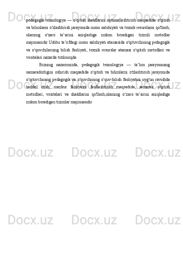 pedagogik  texnologiya  —  o'qitish  shakllarini  optimallashtirish  maqsadida  o'qitish
va bilimlarni o'zlashtirish jarayonida inson salohiyati va texnik resurslami qo'llash,
ulaming   o'zaro   ta’sirini   aniqlashga   imkon   beradigan   tizimli   metodlar
majmuasidir.Ushbu ta’rifdagi inson salohiyati atamasida o'qituvchining pedagogik
va   o'quvchilarning   bilish   faoliyati,   texnik   resurslar   atamasi   o'qitish   metodlari   va
vositalari nazarda tutilmoqda.
Bizning   nazarimizda,   pedagogik   texnologiya   —   ta’lim   jarayonining
samaradorligini   oshirish   maqsadida   o'qitish   va   bilimlarni   o'zlashtirish   jarayonida
o'qituvchining pedagogik va o'quvchining  o'quv-bilish  faoliyatini  uyg'un ravishda
tashkil   etish,   mazkur   faoliyatni   faollashtirish   maqsadida,   samaraii   o'qitish
metodlari,   vositalari   va   shakllarini   qo'llash,ulaming   o‘zaro   ta’sirini   aniqlashga
imkon beradigan tizimlar majmuasidir. 