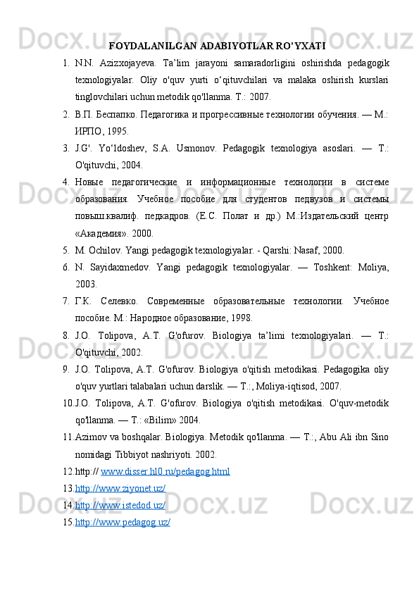 FOYDALANILGAN ADABIYOTLAR RO’YXATI
1. N.N.   Azizxojayeva.   Ta’lim   jarayoni   samaradorligini   oshirishda   pedagogik
texnologiyalar.   Oliy   o'quv   yurti   o‘qituvchilari   va   malaka   oshirish   kurslari
tinglovchilari uchun metodik qo'llanma.  Т.: 2007. 
2. В.П. Беспапко. Педагогика и прогрессивные технологии обучения. — М.:
ИРПО, 1995. 
3. J.G'.   Yo‘ldoshev,   S.A.   Usmonov.   Pedagogik   texnologiya   asoslari.   —   Т .:
O'qituvchi, 2004. 
4. Новые   педагогические   и   информационные   технологии   в   системе
образования.   Учебное   пособие   для   студентов   педвузов   и   системы
повыш.квалиф.   педкадров.   (Е.С.   Полат   и   др.)   М.:Издательский   центр
«Академия». 2000. 
5. М . Ochilov. Yangi pedagogik texnologiyalar. - Qarshi: Nasaf, 2000. 
6. N.   Sayidaxmedov.   Yangi   pedagogik   texnologiyalar.   —   Toshkent:   Moliya,
2003. 
7. Г.К.   Селевко.   Современные   образовательные   технологии.   Учебное
пособие. М.: Народное образование, 1998.
8. J.O.   Tolipova,   A.T.   G'ofurov.   Biologiya   ta’limi   texnologiyalari.   —   Т .:
O'qituvchi, 2002. 
9. J.O.   Tolipova,   A.T.   G'ofurov.   Biologiya   o'qitish   metodikasi.   Pedagogika   oliy
o'quv yurtlari talabalari uchun darslik. — T.:, Moliya-iqtisod, 2007. 
10. J.O.   Tolipova,   A.T.   G'ofurov.   Biologiya   o'qitish   metodikasi.   O'quv-metodik
qo'llanma. —  Т .: «Bilim» 2004. 
11. Azimov va boshqalar. Biologiya. Metodik qo'llanma. — T.:, Abu Ali ibn Sino
nomidagi Tibbiyot nashriyoti. 2002. 
12. http://  www.disser.hl0.ru/pedagog.html
13. http://www.ziyonet.uz/     
14. http://www.istedod.uz/     
15. http://www.pedagog.uz/