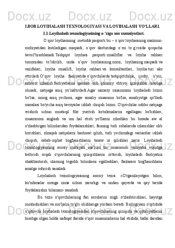 I.BOB.LOYIHALASH TEXNOLOGIYASI VA LOYIHALASH YO’LLARI.
1.1.Loyihalash texnologiyasining  о  ‘ziga xos xususiyatlari.
                 O`quv loyihasining     metodik pasporti bu – o`quv loyihasining mazmun-
mohiyatidan   kutiladigan   maqsadi,   o`quv   dasturidagi   o`rni   to`g`risida   qisqacha
tavsif   hisoblanadi.Tadqiqot   loyihasi   pasporti   mualliflar   va   loyiha   rahbari
tomonidan   to’ldirilib,   unda   o’quv   loyihasining   nomi,   loyihaning   maqsadi   va
vazifalari,   loyiha   muallifi,   loyiha   rahbari   va   konsultantlari,   loyiha   turi   aks
ettiriladi.O’quv   loyiha   faoliyatida   o’quvchilarda   tadqiqotchilik,   ijodiy,   o’yin,
axborot   izlanish   faoliyatlarini   qamrab   olib,   ijtimoiy   ehtiyoj   qiziqishlar   hisobga
olinadi,   natijaga   aniq   yo’naltiriladi.Agar   nazariy   muammoni   loyihalash   lozim
bo'lsa,   uning   aniq   yechimi,   agar   amaliy   muammo   bo'lsa,   amaliyotga   qo'llash
masalasi  bo'yicha aniq tavsiyalar ishlab chiqish lozim. O'quvchilar ushbu natijaga
erishish   uchun   mustaqil   fikr   yuritish   ko'nikmalarini   egallagan   bo'lishlari,
muammoni   anglash   va   uni   hal   etish   yo'llarini   izlashlari   bu   borada   aw   al
o'zlashtirgan   bilimlaridan   foydalanishlari,   fanning   turli   sohalarida   izlanishlar   olib
borishlari,   olinajak   natijalarni   bashorat   qilish,   turli   yechimdagi   variantlar   ishlab
chiqish,   sabab-oqibat   bog'lanishlarini   tasaw   ur   qilishlari   zarur.   Loyihalash
texnologiyasining   asosiy   mohiyati   ma’lum   bir   muammoli   vaziyatni   vujudga
keltirish   orqali   o'quvchilarning   qiziqishlarini   orttirish,   loyihalash   faoliyatini
shakllantirish,   ularning   tegishli   bilimlarni   egallashlari,   fanlararo   bog'lanishlarni
amalga oshirish sanaladi.
Loyihalash   texnologiyasining   asosiy   tezisi:   «O'rganilayotgan   bilim,
ko'nikmalar   menga   nima   uchun   zarurligi   va   undan   qayerda   va   qay   tarzda
foydalanishni bilaman» sanaladi. 
Bu   tezis   o'quvchilarning   fan   asoslarini   ongli   o'zlashtirishlari,   hayotga
moslashishlari va mo'ljalni to'g'ri olishlariga yordam beradi. Biologiyani o'qitishda
o'qituvchi   loyihalash   texnologiyasidan   o'quvchilarning   qiziqishi   va   qobiliyatlarini
hisobga olgan holda nafaqat darsda o'quv muammolarini hal etishda, balki darsdan 